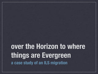 over the Horizon to where
things are Evergreen
a case study of an ILS migration
 
