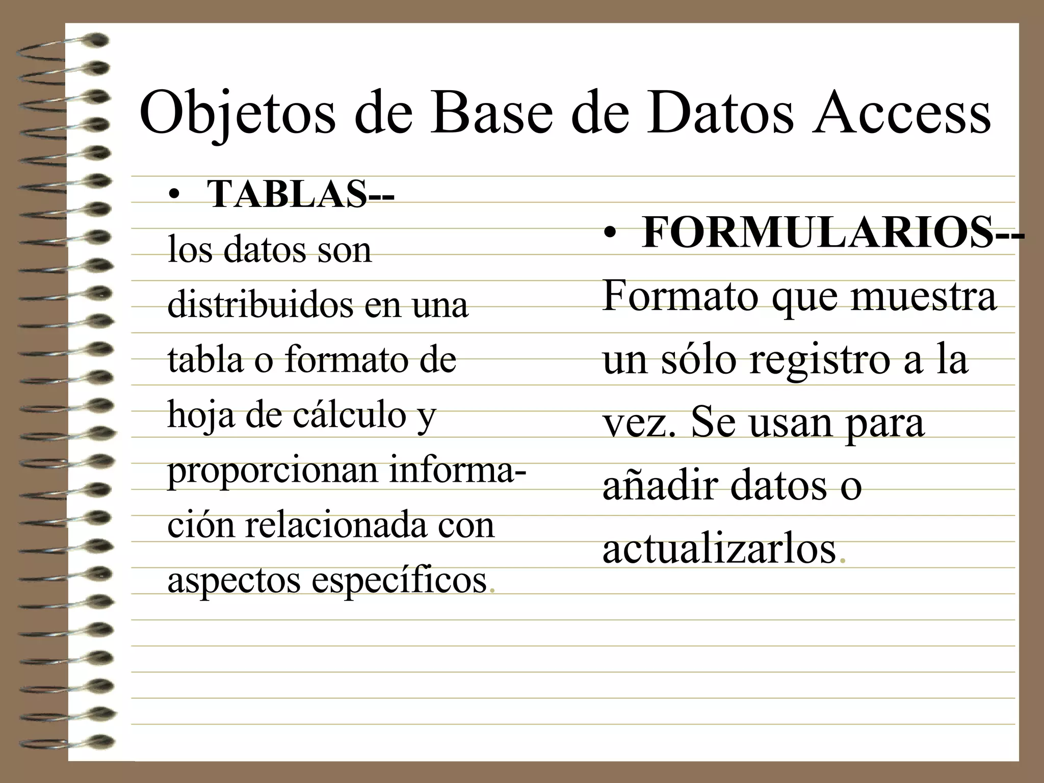 Objetos de Base de Datos Access TABLAS-- los datos son distribuidos en una tabla o formato de hoja de cálculo y  proporcionan informa- ción relacionada con aspectos específicos. FORMULARIOS-- Formato que muestra un sólo registro a la vez. Se usan para añadir datos o actualizarlos. 
