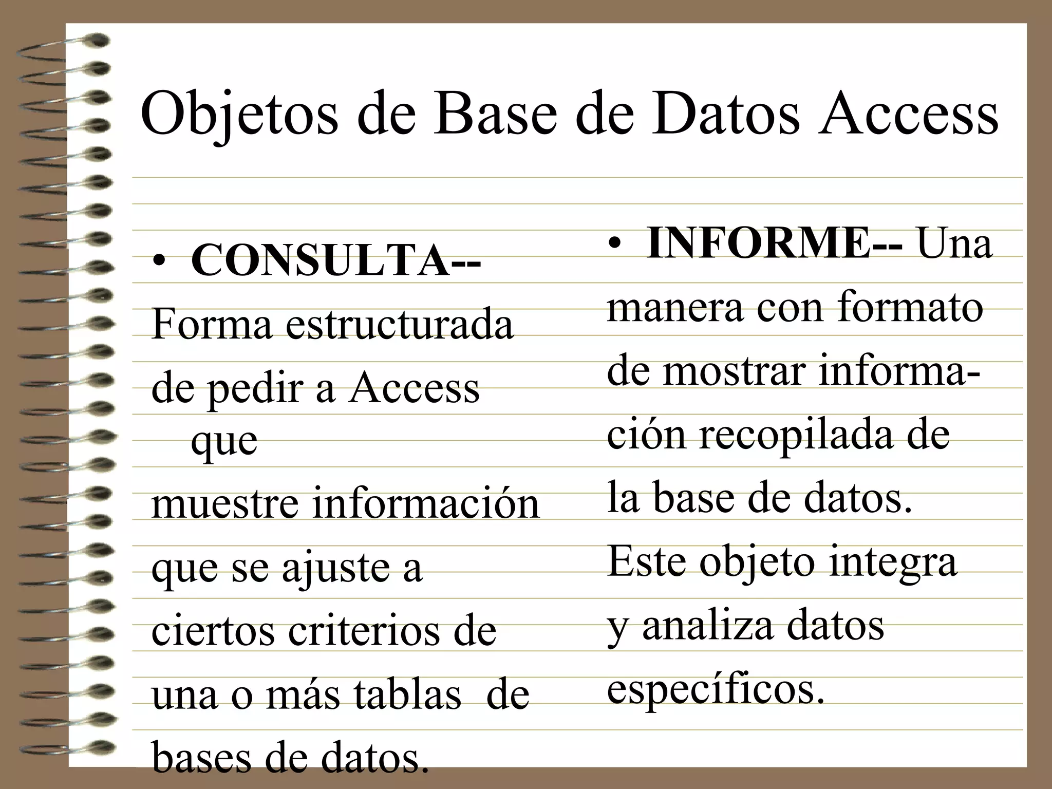 Objetos de Base de Datos Access INFORME--  Una  manera con formato de mostrar informa- ción recopilada de la base de datos. Este objeto integra y analiza datos específicos. CONSULTA--   Forma estructurada de pedir a Access que muestre información que se ajuste a ciertos criterios de una o más tablas  de bases de datos. 