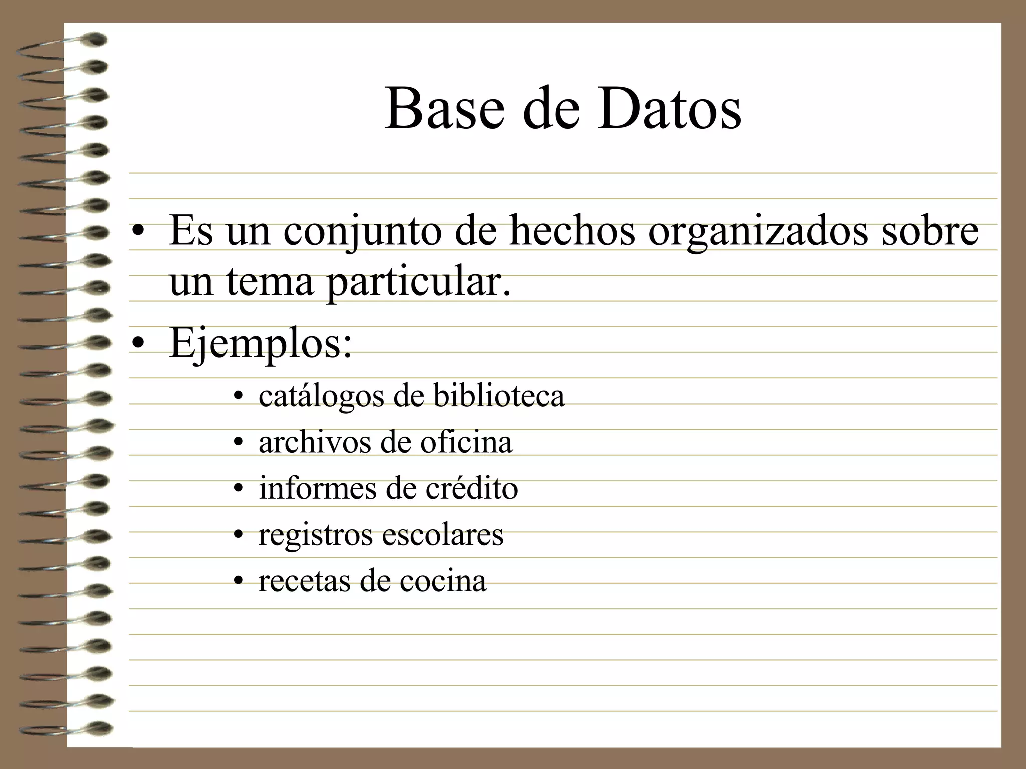 Base de Datos Es un conjunto de hechos organizados sobre un tema particular. Ejemplos:  catálogos de biblioteca archivos de oficina informes de crédito registros escolares recetas de cocina 
