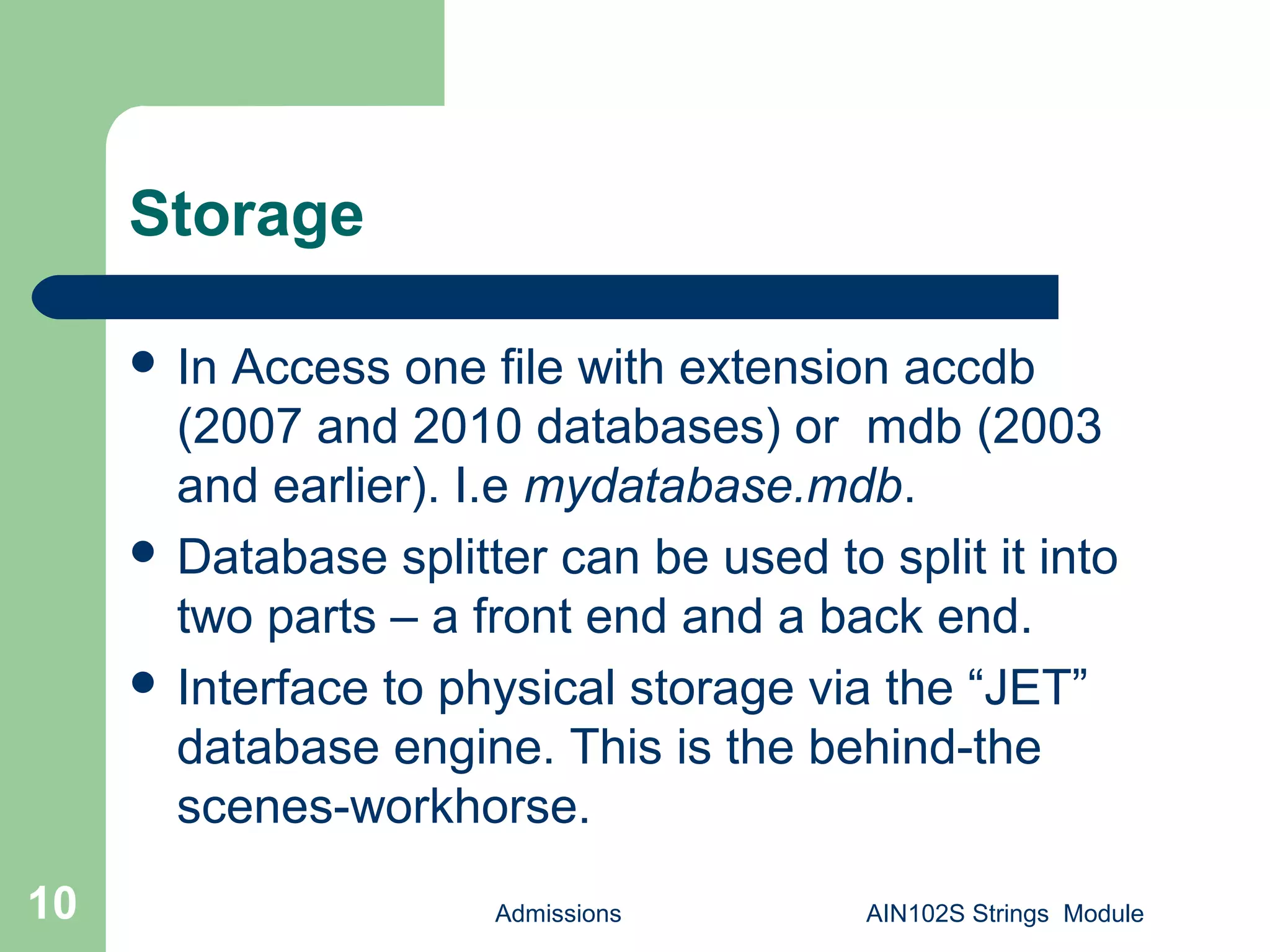 Admissions AIN102S Strings Module10
Storage
 In Access one file with extension accdb
(2007 and 2010 databases) or mdb (2003
and earlier). I.e mydatabase.mdb.
 Database splitter can be used to split it into
two parts – a front end and a back end.
 Interface to physical storage via the “JET”
database engine. This is the behind-the
scenes-workhorse.
 