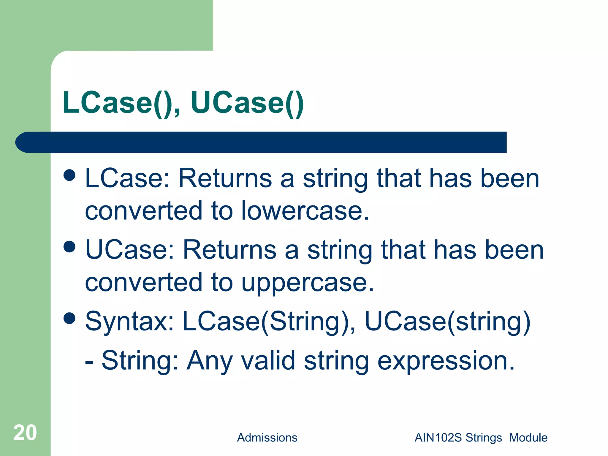 LCase(), UCase()
Admissions AIN102S Strings Module20
LCase: Returns a string that has been
converted to lowercase.
UCase: Returns a string that has been
converted to uppercase.
Syntax: LCase(String), UCase(string)
- String: Any valid string expression.
 