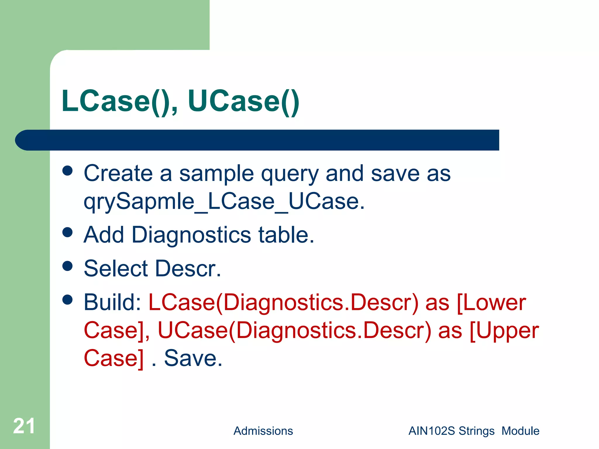 LCase(), UCase()
 Create a sample query and save as
qrySapmle_LCase_UCase.
 Add Diagnostics table.
 Select Descr.
 Build: LCase(Diagnostics.Descr) as [Lower
Case], UCase(Diagnostics.Descr) as [Upper
Case] . Save.
Admissions AIN102S Strings Module21
 