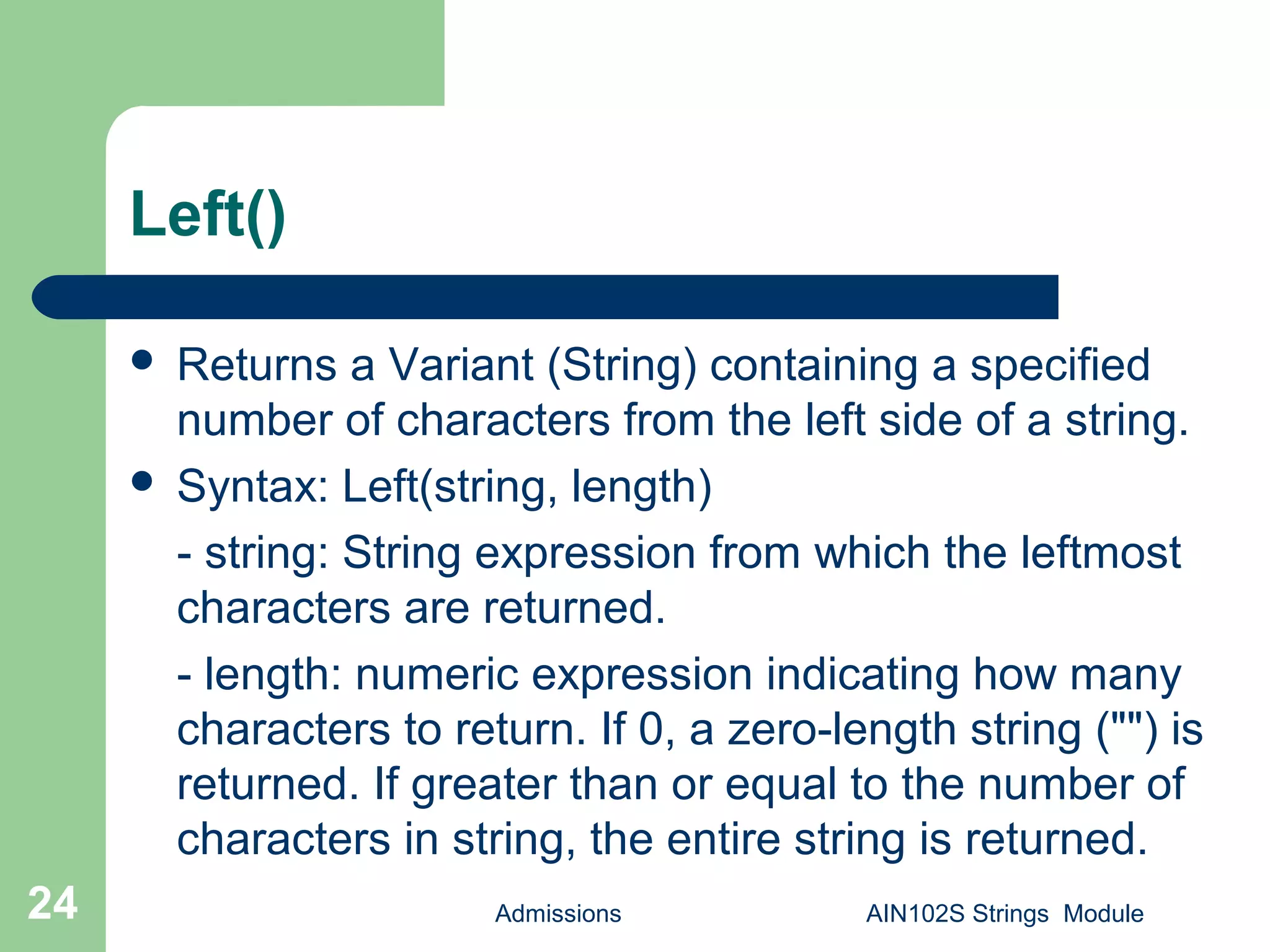 Left()
 Returns a Variant (String) containing a specified
number of characters from the left side of a string.
 Syntax: Left(string, length)
- string: String expression from which the leftmost
characters are returned.
- length: numeric expression indicating how many
characters to return. If 0, a zero-length string ("") is
returned. If greater than or equal to the number of
characters in string, the entire string is returned.
Admissions AIN102S Strings Module24
 