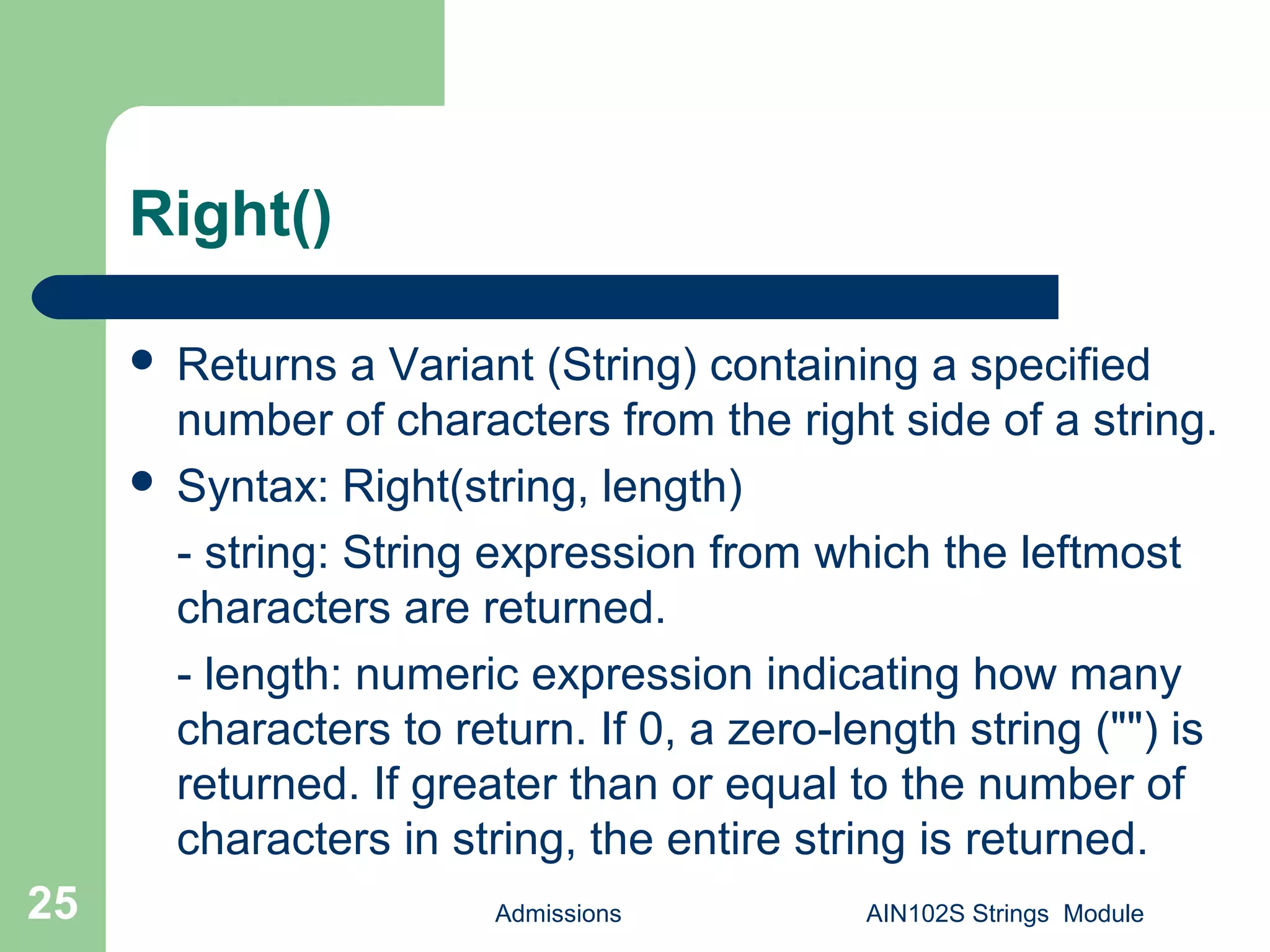 Right()
Admissions AIN102S Strings Module25
 Returns a Variant (String) containing a specified
number of characters from the right side of a string.
 Syntax: Right(string, length)
- string: String expression from which the leftmost
characters are returned.
- length: numeric expression indicating how many
characters to return. If 0, a zero-length string ("") is
returned. If greater than or equal to the number of
characters in string, the entire string is returned.
 