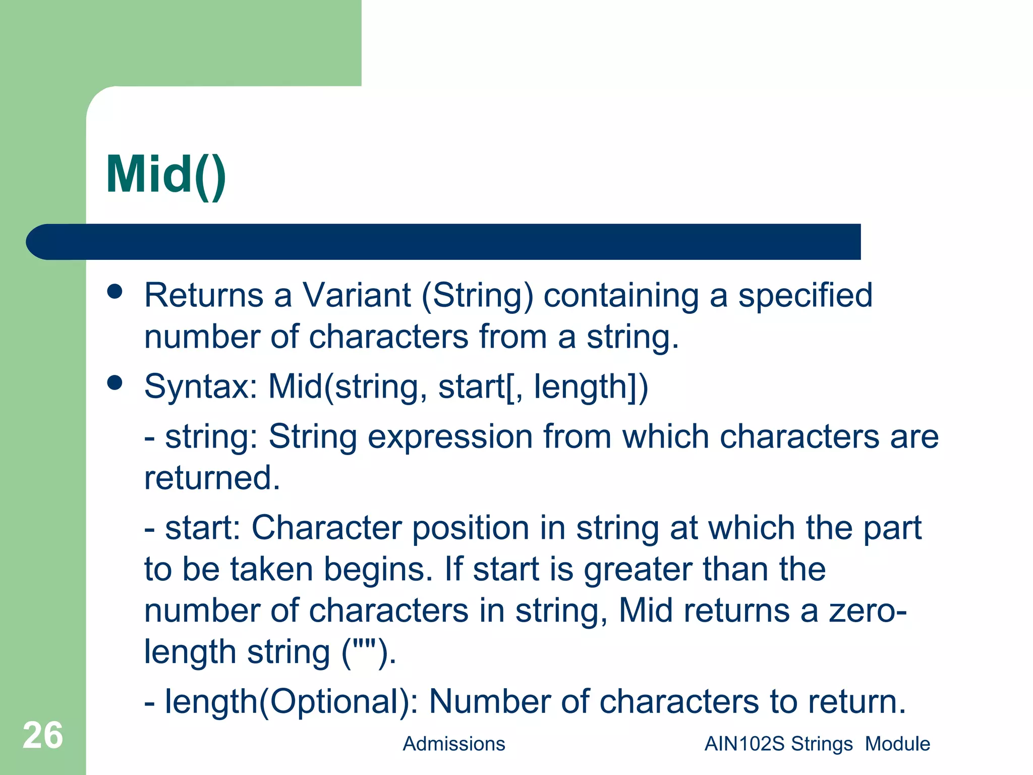 Mid()
 Returns a Variant (String) containing a specified
number of characters from a string.
 Syntax: Mid(string, start[, length])
- string: String expression from which characters are
returned.
- start: Character position in string at which the part
to be taken begins. If start is greater than the
number of characters in string, Mid returns a zero-
length string ("").
- length(Optional): Number of characters to return.
Admissions AIN102S Strings Module26
 