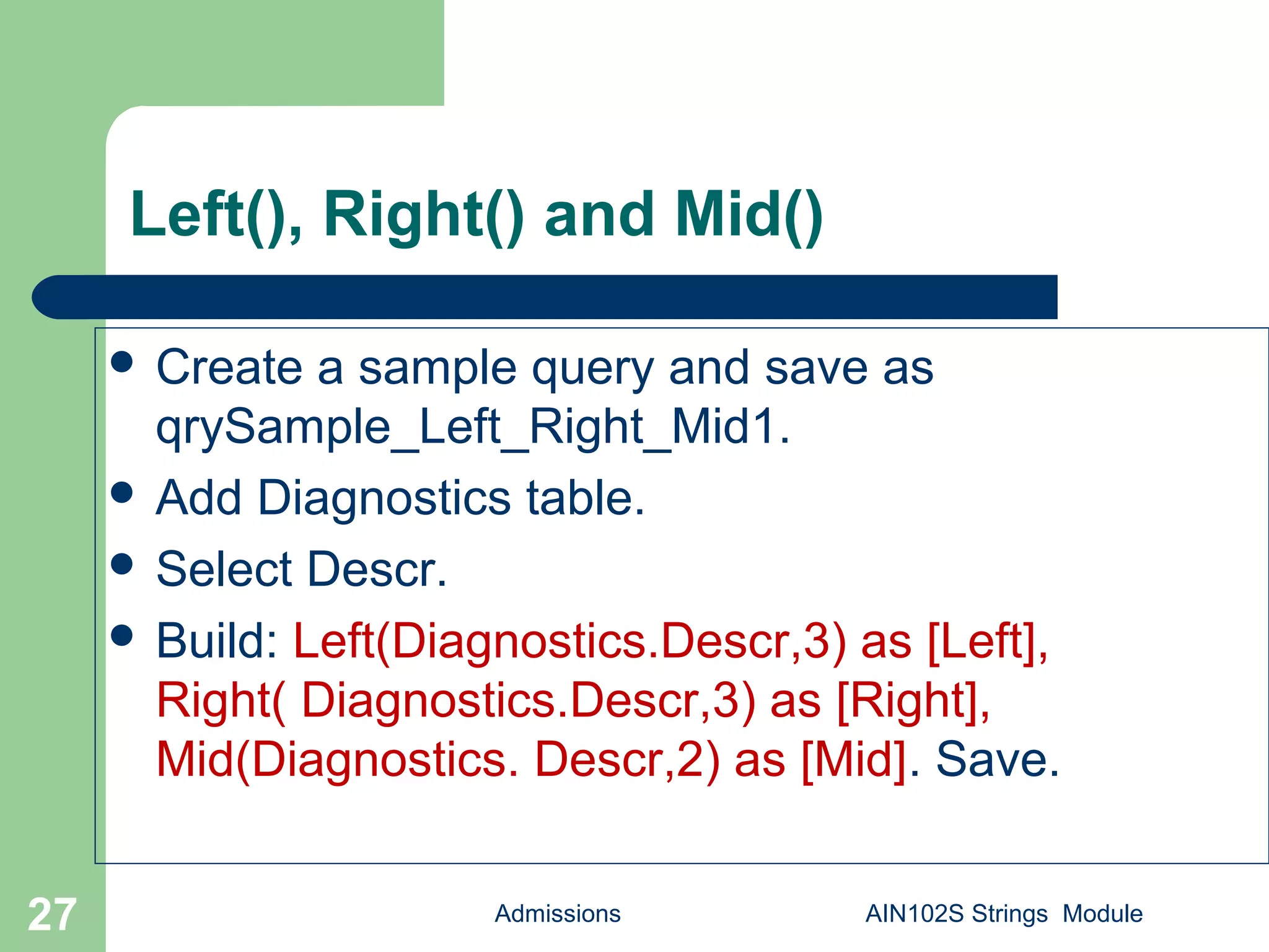 Left(), Right() and Mid()
Admissions AIN102S Strings Module27
 Create a sample query and save as
qrySample_Left_Right_Mid1.
 Add Diagnostics table.
 Select Descr.
 Build: Left(Diagnostics.Descr,3) as [Left],
Right( Diagnostics.Descr,3) as [Right],
Mid(Diagnostics. Descr,2) as [Mid]. Save.
 