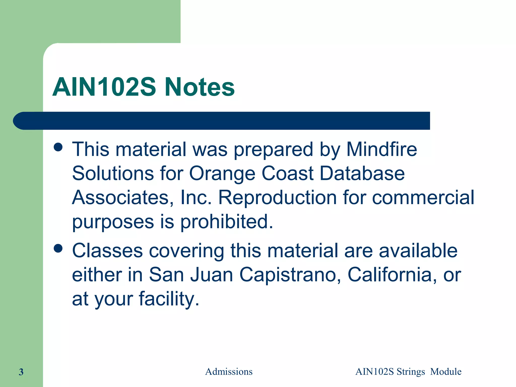 AIN102S Notes
 This material was prepared by Mindfire
Solutions for Orange Coast Database
Associates, Inc. Reproduction for commercial
purposes is prohibited.
 Classes covering this material are available
either in San Juan Capistrano, California, or
at your facility.
Admissions AIN102S Strings Module3
 
