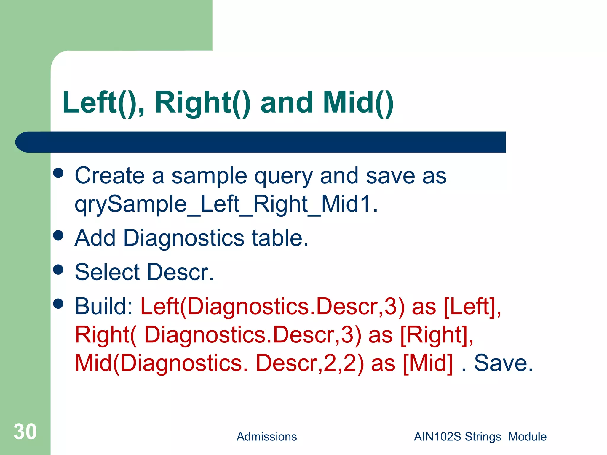 Admissions AIN102S Strings Module30
Left(), Right() and Mid()
 Create a sample query and save as
qrySample_Left_Right_Mid1.
 Add Diagnostics table.
 Select Descr.
 Build: Left(Diagnostics.Descr,3) as [Left],
Right( Diagnostics.Descr,3) as [Right],
Mid(Diagnostics. Descr,2,2) as [Mid] . Save.
 