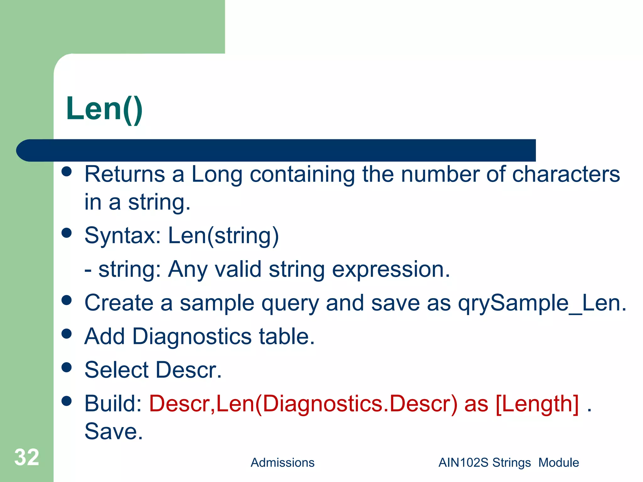 Len()
 Returns a Long containing the number of characters
in a string.
 Syntax: Len(string)
- string: Any valid string expression.
 Create a sample query and save as qrySample_Len.
 Add Diagnostics table.
 Select Descr.
 Build: Descr,Len(Diagnostics.Descr) as [Length] .
Save.
Admissions AIN102S Strings Module32
 