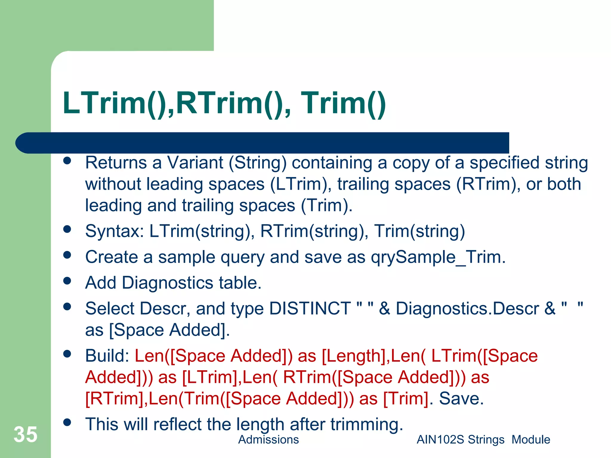 LTrim(),RTrim(), Trim()
 Returns a Variant (String) containing a copy of a specified string
without leading spaces (LTrim), trailing spaces (RTrim), or both
leading and trailing spaces (Trim).
 Syntax: LTrim(string), RTrim(string), Trim(string)
 Create a sample query and save as qrySample_Trim.
 Add Diagnostics table.
 Select Descr, and type DISTINCT " " & Diagnostics.Descr & " "
as [Space Added].
 Build: Len([Space Added]) as [Length],Len( LTrim([Space
Added])) as [LTrim],Len( RTrim([Space Added])) as
[RTrim],Len(Trim([Space Added])) as [Trim]. Save.
 This will reflect the length after trimming.
Admissions AIN102S Strings Module35
 