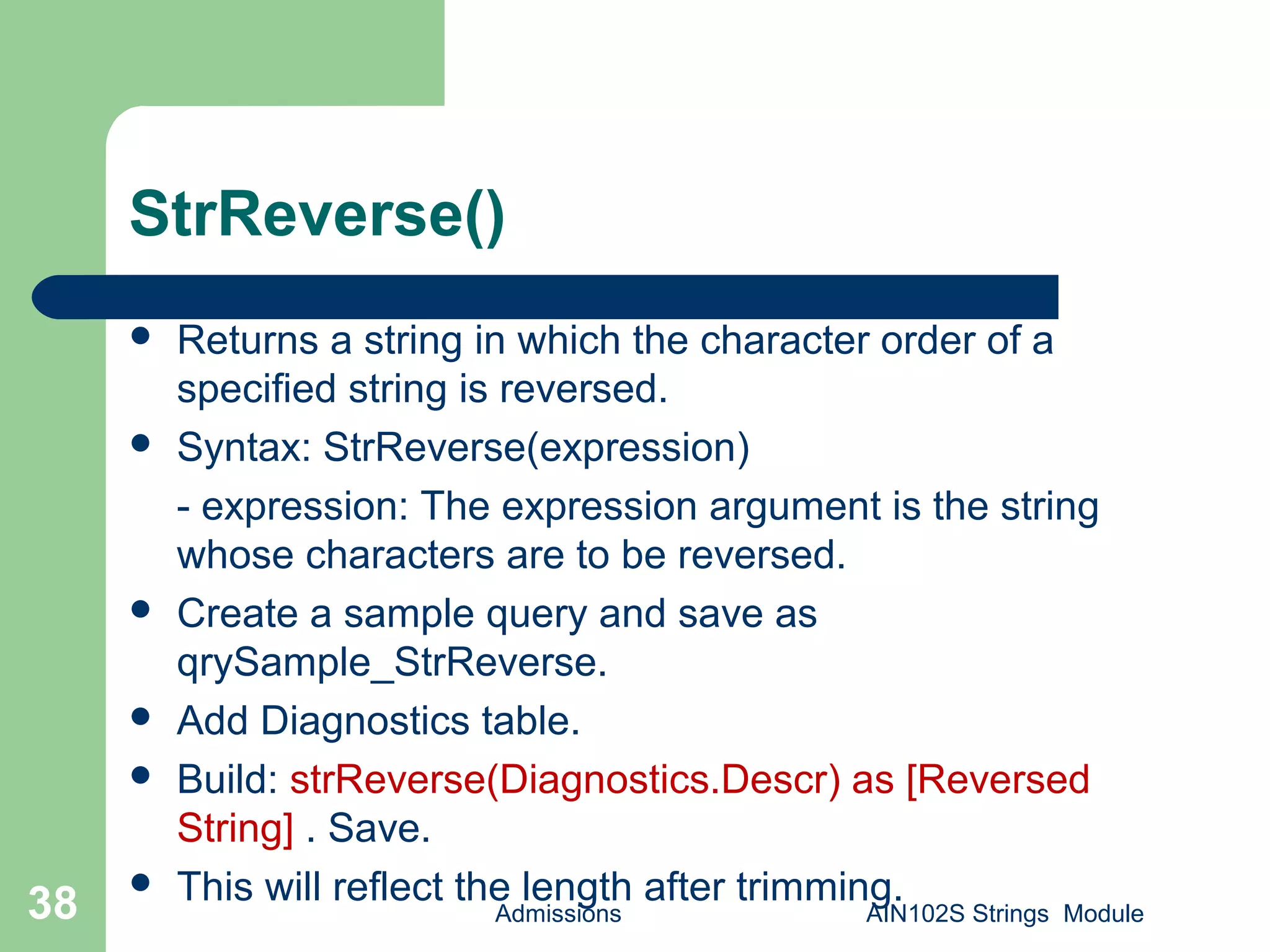 StrReverse()
 Returns a string in which the character order of a
specified string is reversed.
 Syntax: StrReverse(expression)
- expression: The expression argument is the string
whose characters are to be reversed.
 Create a sample query and save as
qrySample_StrReverse.
 Add Diagnostics table.
 Build: strReverse(Diagnostics.Descr) as [Reversed
String] . Save.
 This will reflect the length after trimming.
Admissions AIN102S Strings Module38
 