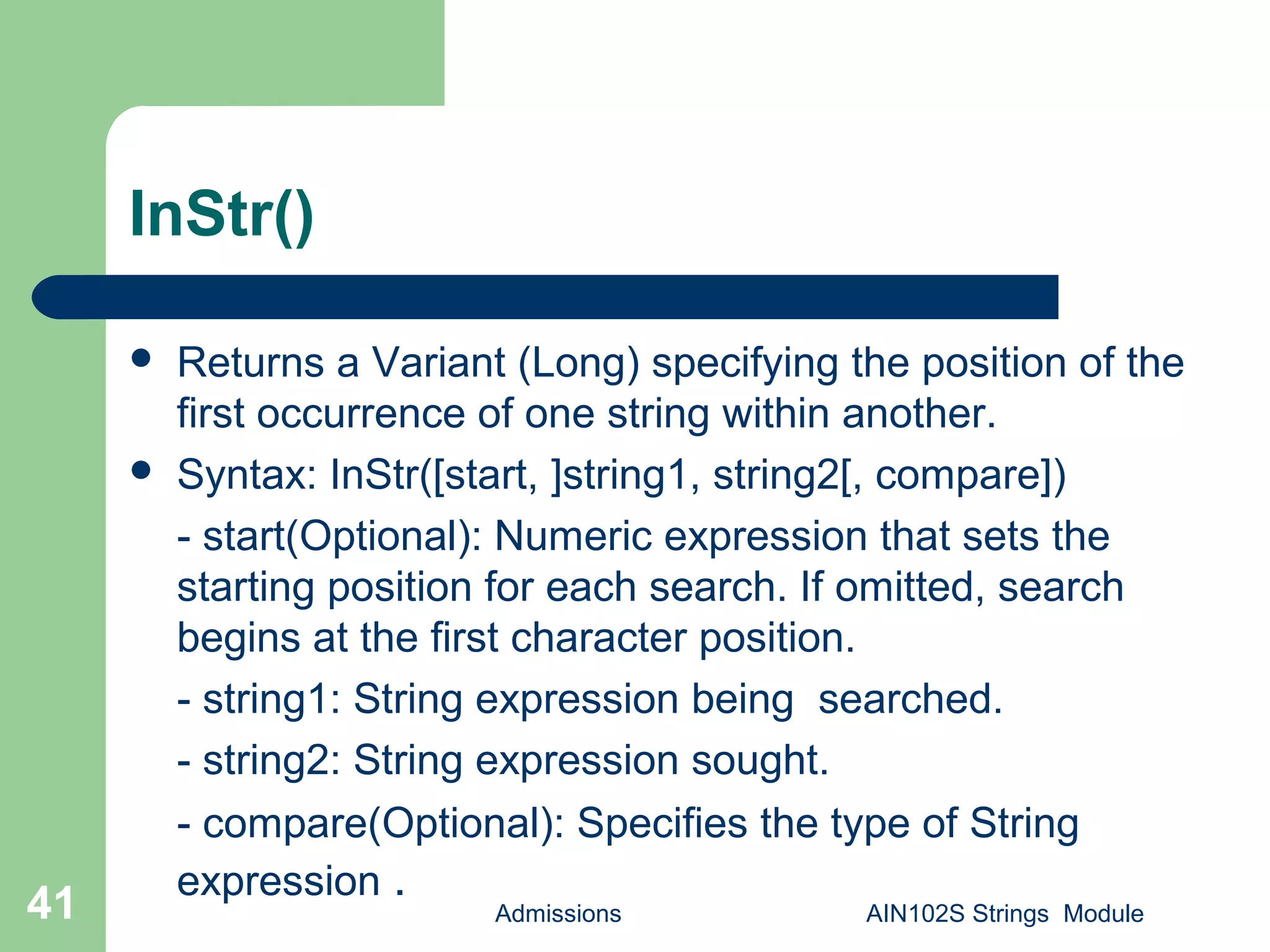 InStr()
 Returns a Variant (Long) specifying the position of the
first occurrence of one string within another.
 Syntax: InStr([start, ]string1, string2[, compare])
- start(Optional): Numeric expression that sets the
starting position for each search. If omitted, search
begins at the first character position.
- string1: String expression being searched.
- string2: String expression sought.
- compare(Optional): Specifies the type of String
expression .
Admissions AIN102S Strings Module41
 