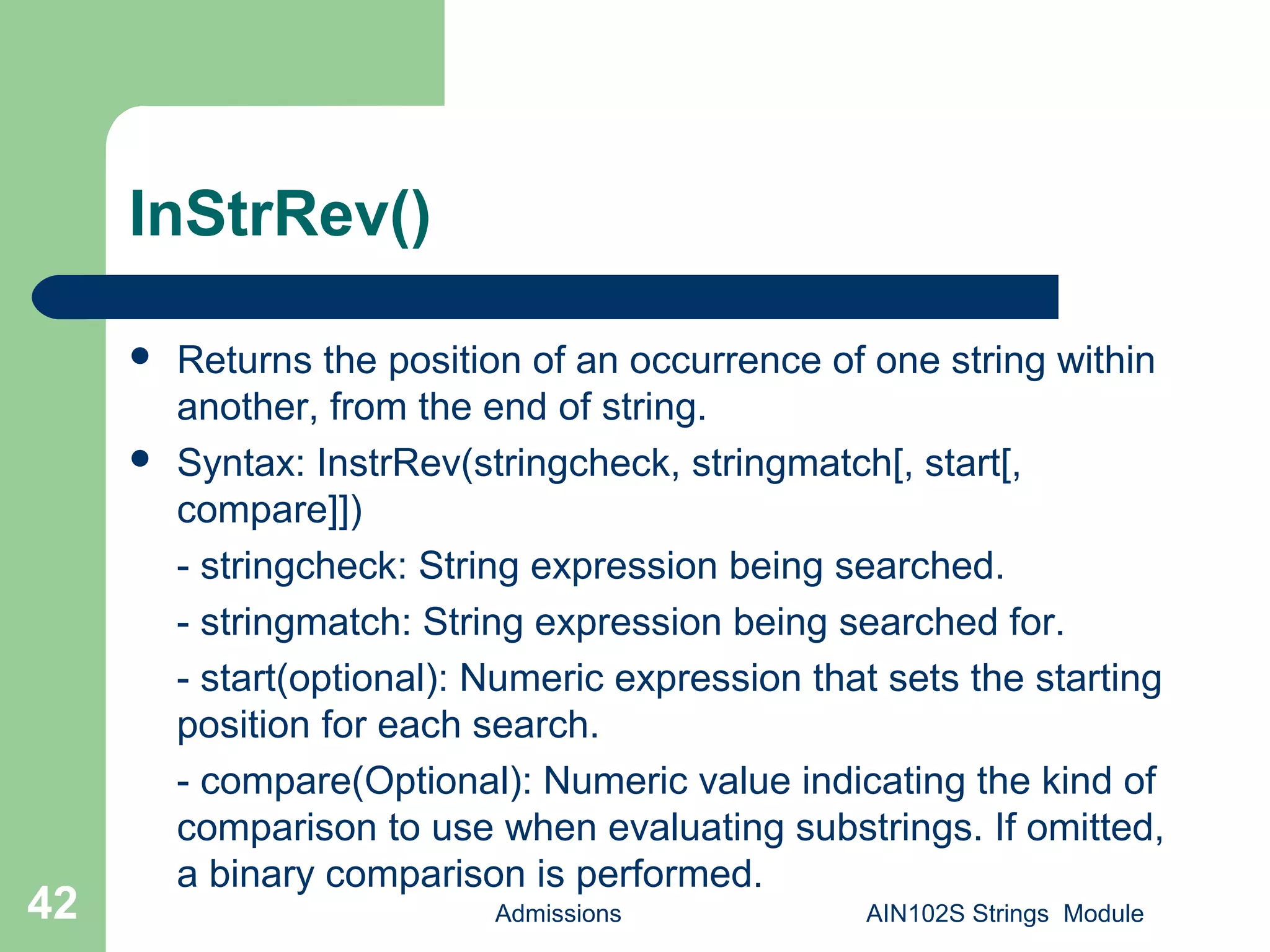 InStrRev()
 Returns the position of an occurrence of one string within
another, from the end of string.
 Syntax: InstrRev(stringcheck, stringmatch[, start[,
compare]])
- stringcheck: String expression being searched.
- stringmatch: String expression being searched for.
- start(optional): Numeric expression that sets the starting
position for each search.
- compare(Optional): Numeric value indicating the kind of
comparison to use when evaluating substrings. If omitted,
a binary comparison is performed.
Admissions AIN102S Strings Module42
 