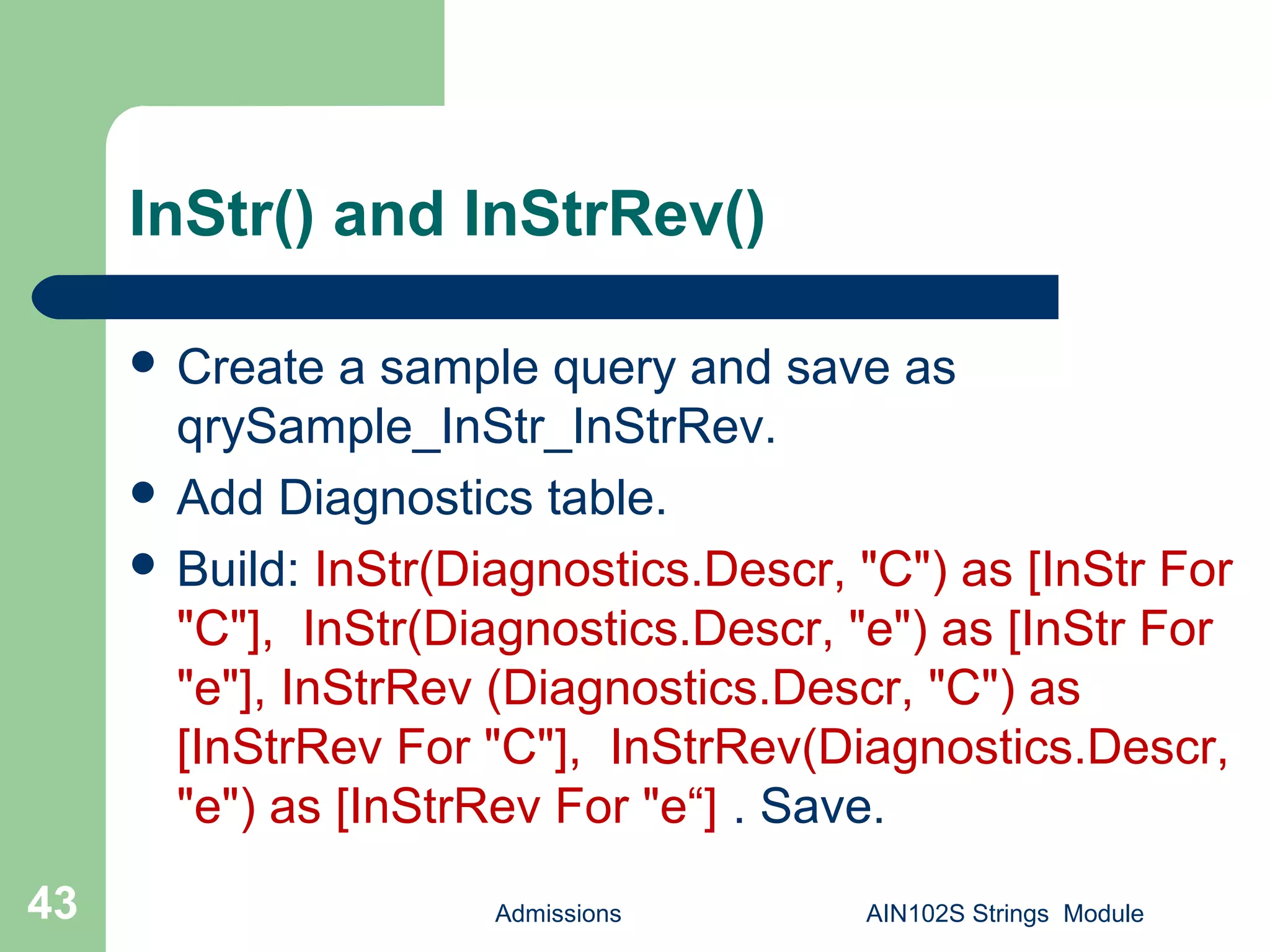 InStr() and InStrRev()
 Create a sample query and save as
qrySample_InStr_InStrRev.
 Add Diagnostics table.
 Build: InStr(Diagnostics.Descr, "C") as [InStr For
"C"], InStr(Diagnostics.Descr, "e") as [InStr For
"e"], InStrRev (Diagnostics.Descr, "C") as
[InStrRev For "C"], InStrRev(Diagnostics.Descr,
"e") as [InStrRev For "e“] . Save.
Admissions AIN102S Strings Module43
 