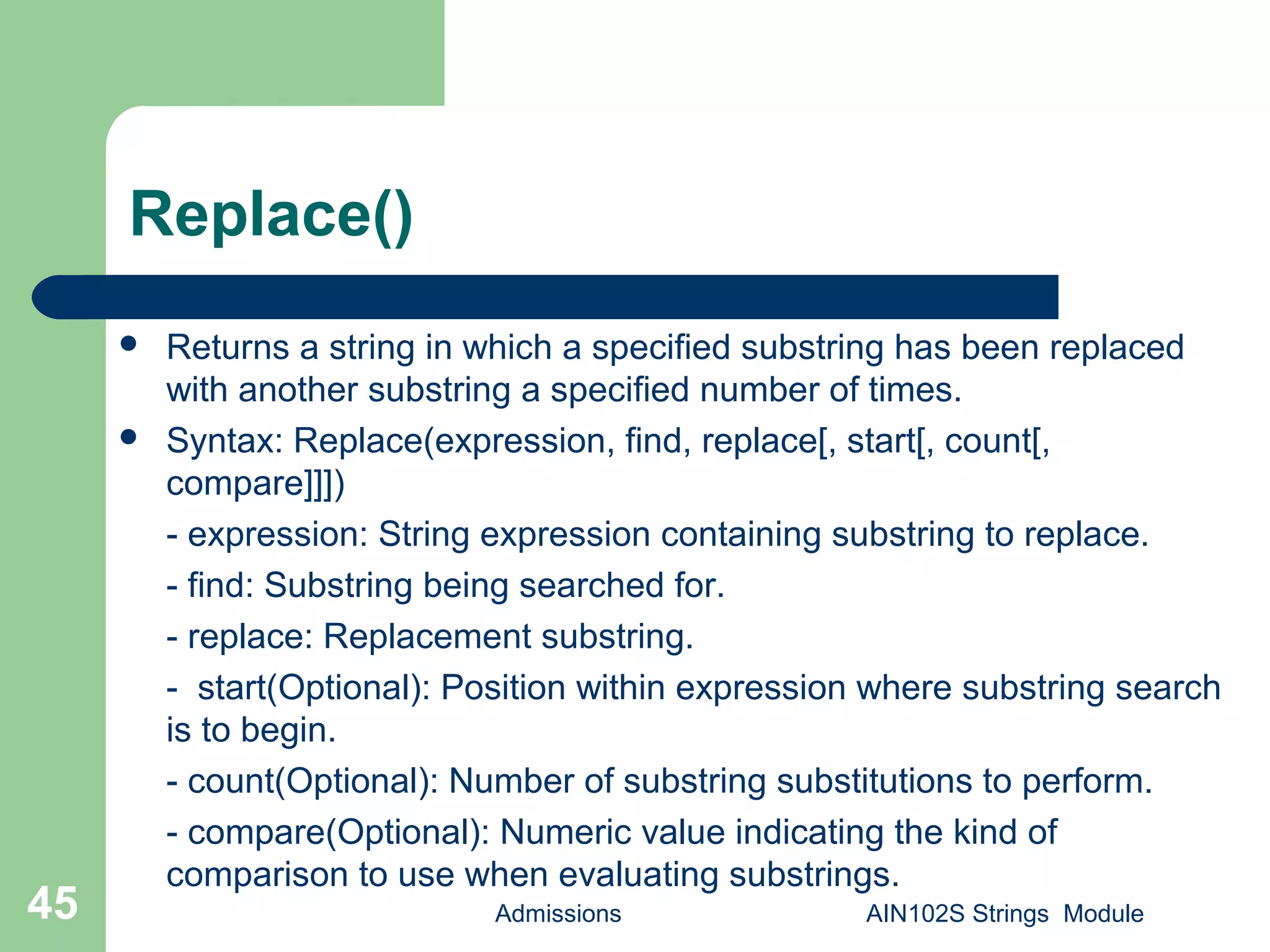 Replace()
 Returns a string in which a specified substring has been replaced
with another substring a specified number of times.
 Syntax: Replace(expression, find, replace[, start[, count[,
compare]]])
- expression: String expression containing substring to replace.
- find: Substring being searched for.
- replace: Replacement substring.
- start(Optional): Position within expression where substring search
is to begin.
- count(Optional): Number of substring substitutions to perform.
- compare(Optional): Numeric value indicating the kind of
comparison to use when evaluating substrings.
Admissions AIN102S Strings Module45
 