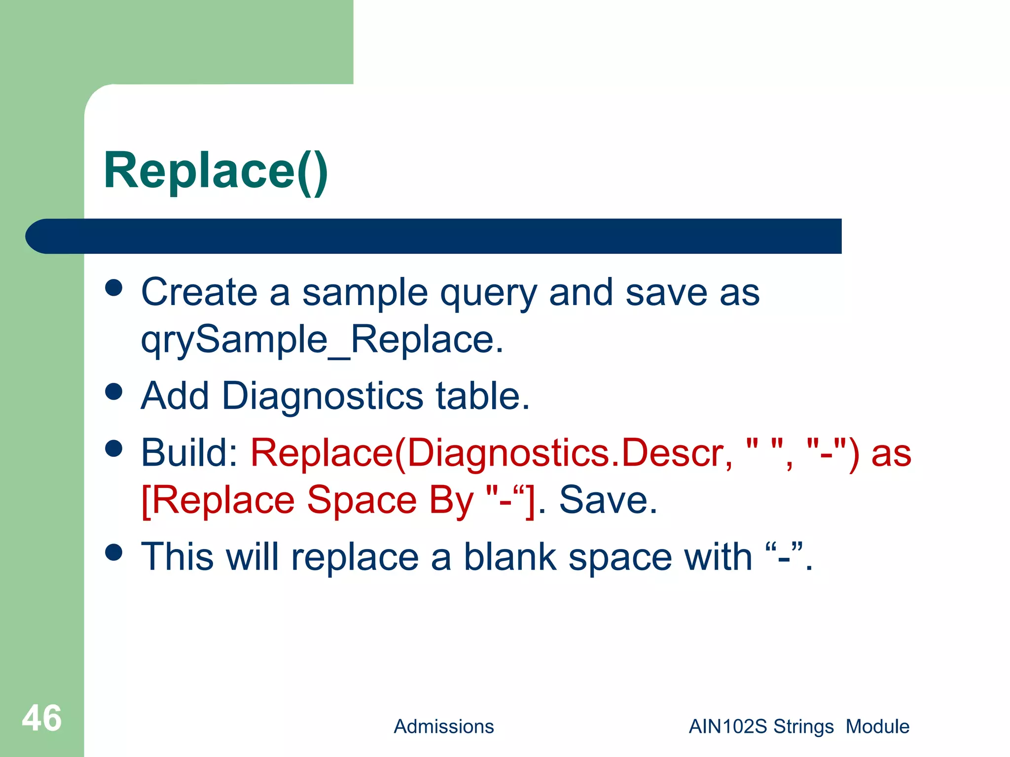 Replace()
Admissions AIN102S Strings Module46
 Create a sample query and save as
qrySample_Replace.
 Add Diagnostics table.
 Build: Replace(Diagnostics.Descr, " ", "-") as
[Replace Space By "-“]. Save.
 This will replace a blank space with “-”.
 