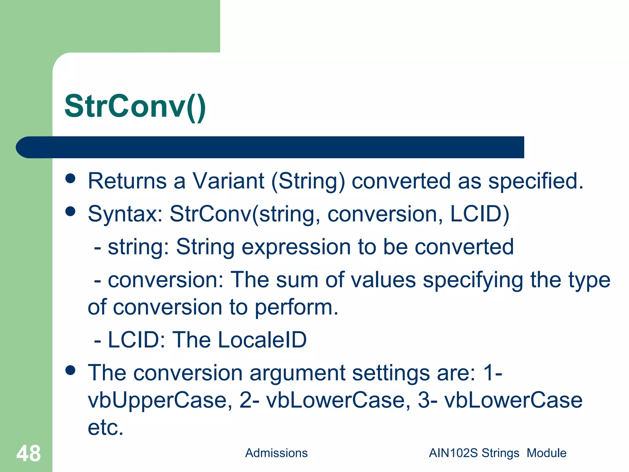 StrConv()
 Returns a Variant (String) converted as specified.
 Syntax: StrConv(string, conversion, LCID)
- string: String expression to be converted
- conversion: The sum of values specifying the type
of conversion to perform.
- LCID: The LocaleID
 The conversion argument settings are: 1-
vbUpperCase, 2- vbLowerCase, 3- vbLowerCase
etc.
Admissions AIN102S Strings Module48
 