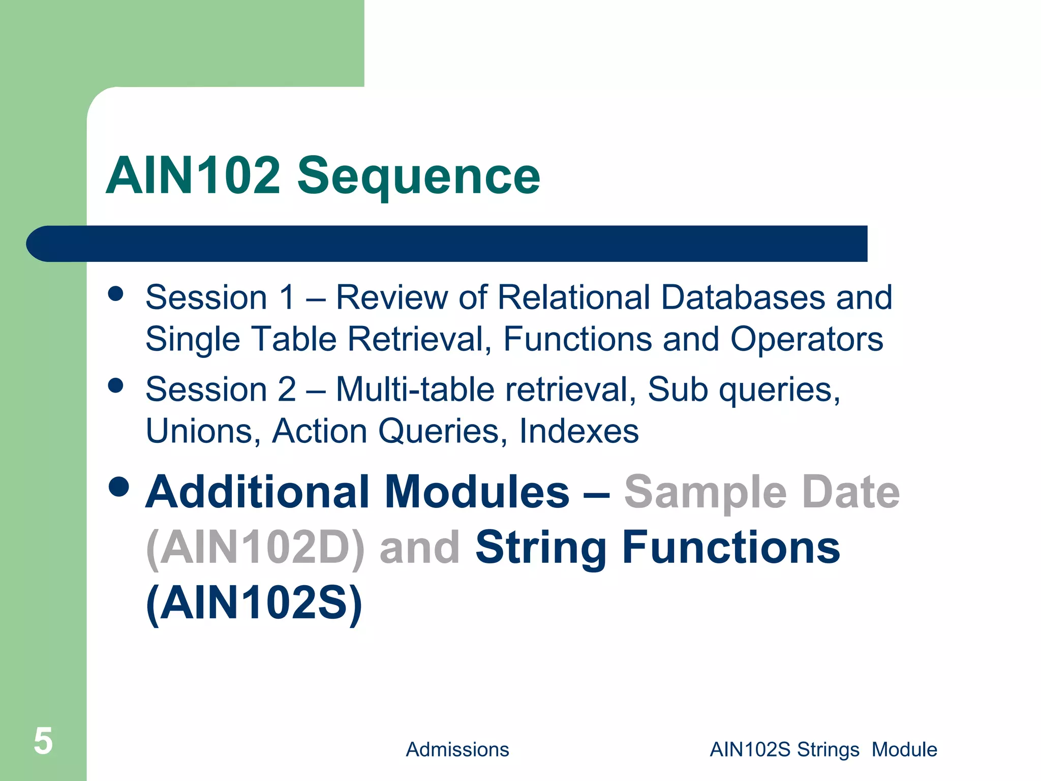 Admissions AIN102S Strings Module5
AIN102 Sequence
 Session 1 – Review of Relational Databases and
Single Table Retrieval, Functions and Operators
 Session 2 – Multi-table retrieval, Sub queries,
Unions, Action Queries, Indexes
Additional Modules – Sample Date
(AIN102D) and String Functions
(AIN102S)
 