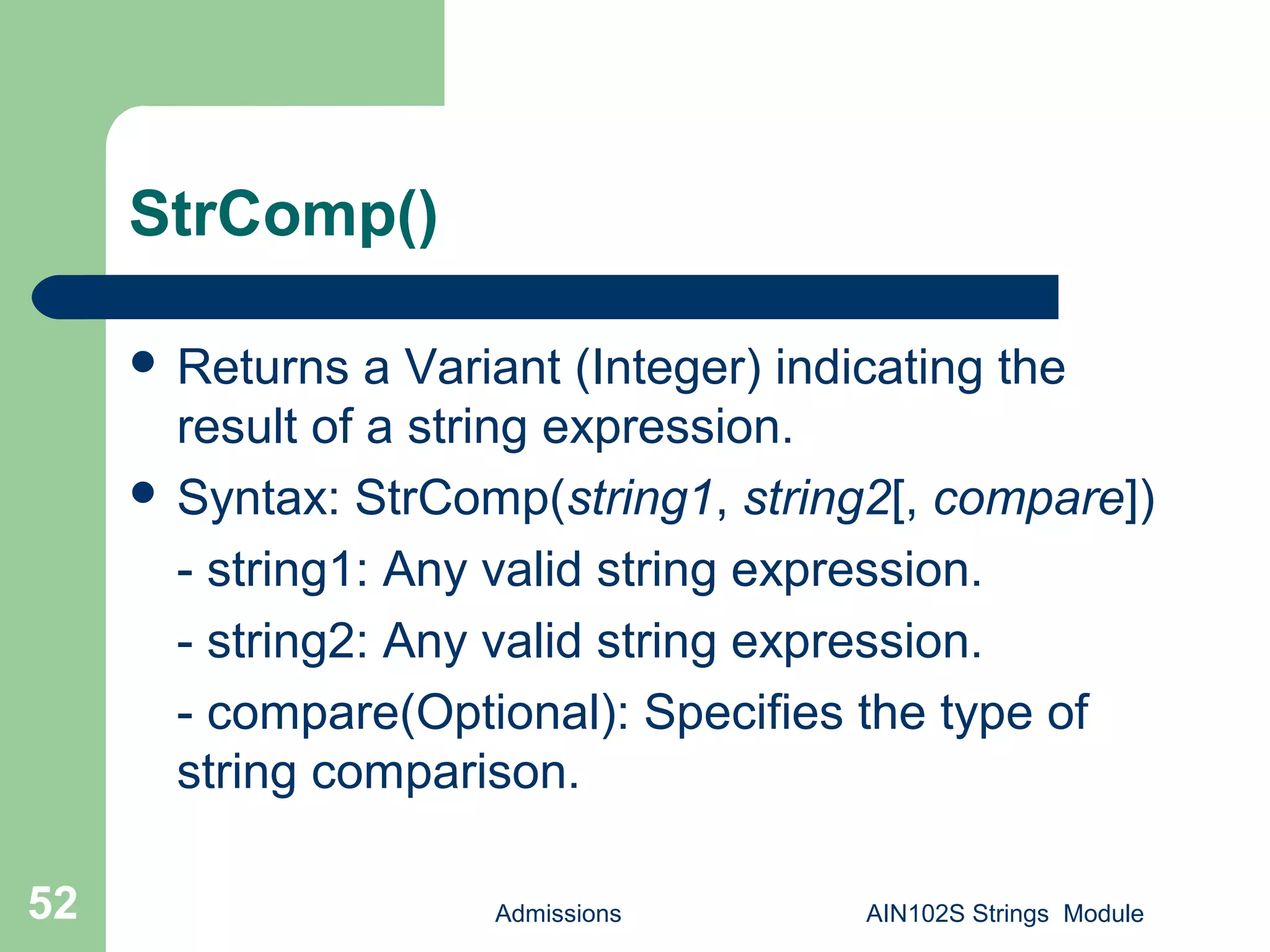 StrComp()
 Returns a Variant (Integer) indicating the
result of a string expression.
 Syntax: StrComp(string1, string2[, compare])
- string1: Any valid string expression.
- string2: Any valid string expression.
- compare(Optional): Specifies the type of
string comparison.
Admissions AIN102S Strings Module52
 