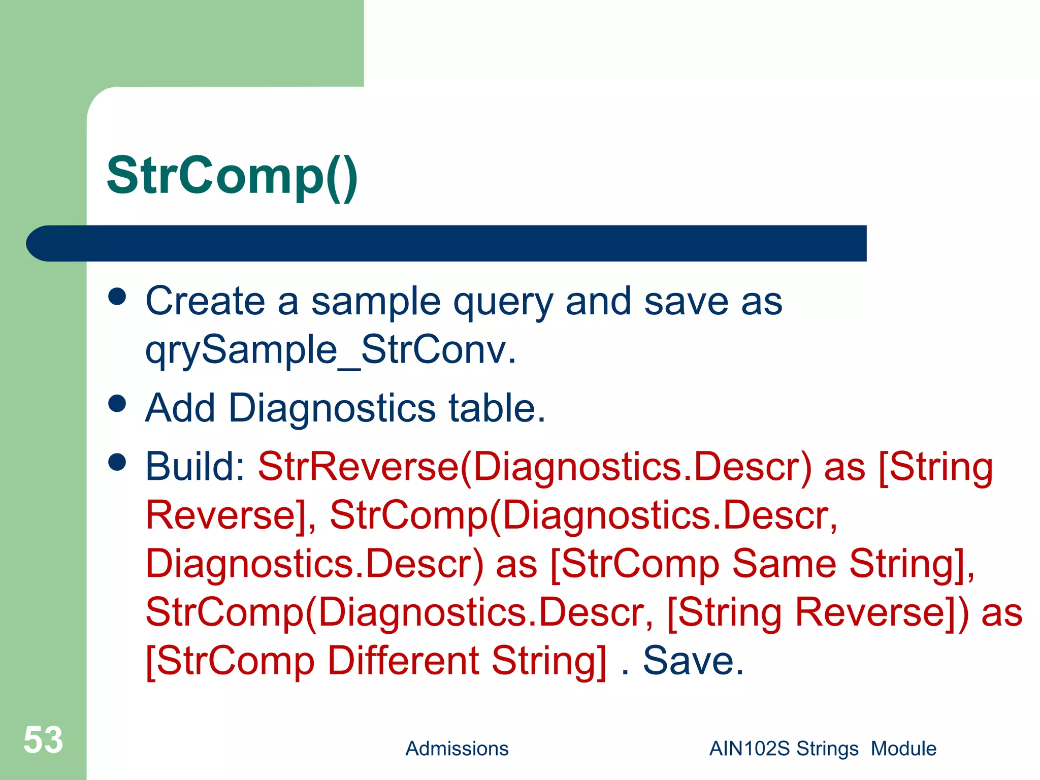 StrComp()
 Create a sample query and save as
qrySample_StrConv.
 Add Diagnostics table.
 Build: StrReverse(Diagnostics.Descr) as [String
Reverse], StrComp(Diagnostics.Descr,
Diagnostics.Descr) as [StrComp Same String],
StrComp(Diagnostics.Descr, [String Reverse]) as
[StrComp Different String] . Save.
Admissions AIN102S Strings Module53
 