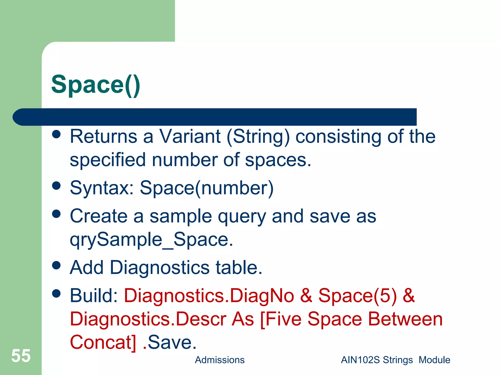 Space()
 Returns a Variant (String) consisting of the
specified number of spaces.
 Syntax: Space(number)
 Create a sample query and save as
qrySample_Space.
 Add Diagnostics table.
 Build: Diagnostics.DiagNo & Space(5) &
Diagnostics.Descr As [Five Space Between
Concat] .Save.
Admissions AIN102S Strings Module55
 