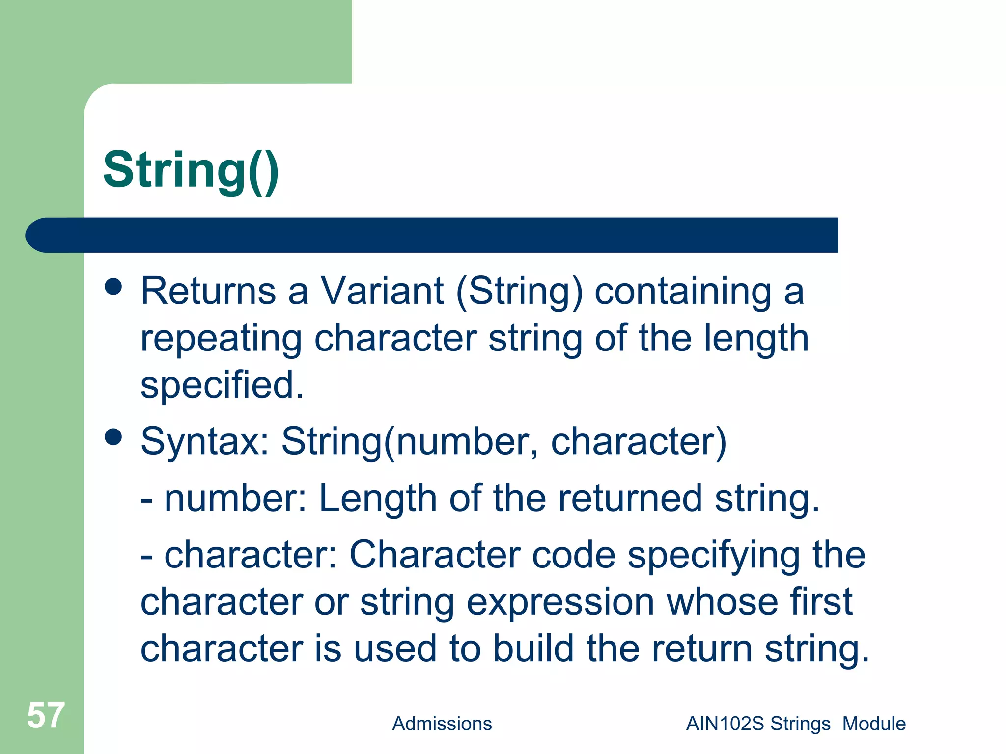 String()
 Returns a Variant (String) containing a
repeating character string of the length
specified.
 Syntax: String(number, character)
- number: Length of the returned string.
- character: Character code specifying the
character or string expression whose first
character is used to build the return string.
Admissions AIN102S Strings Module57
 