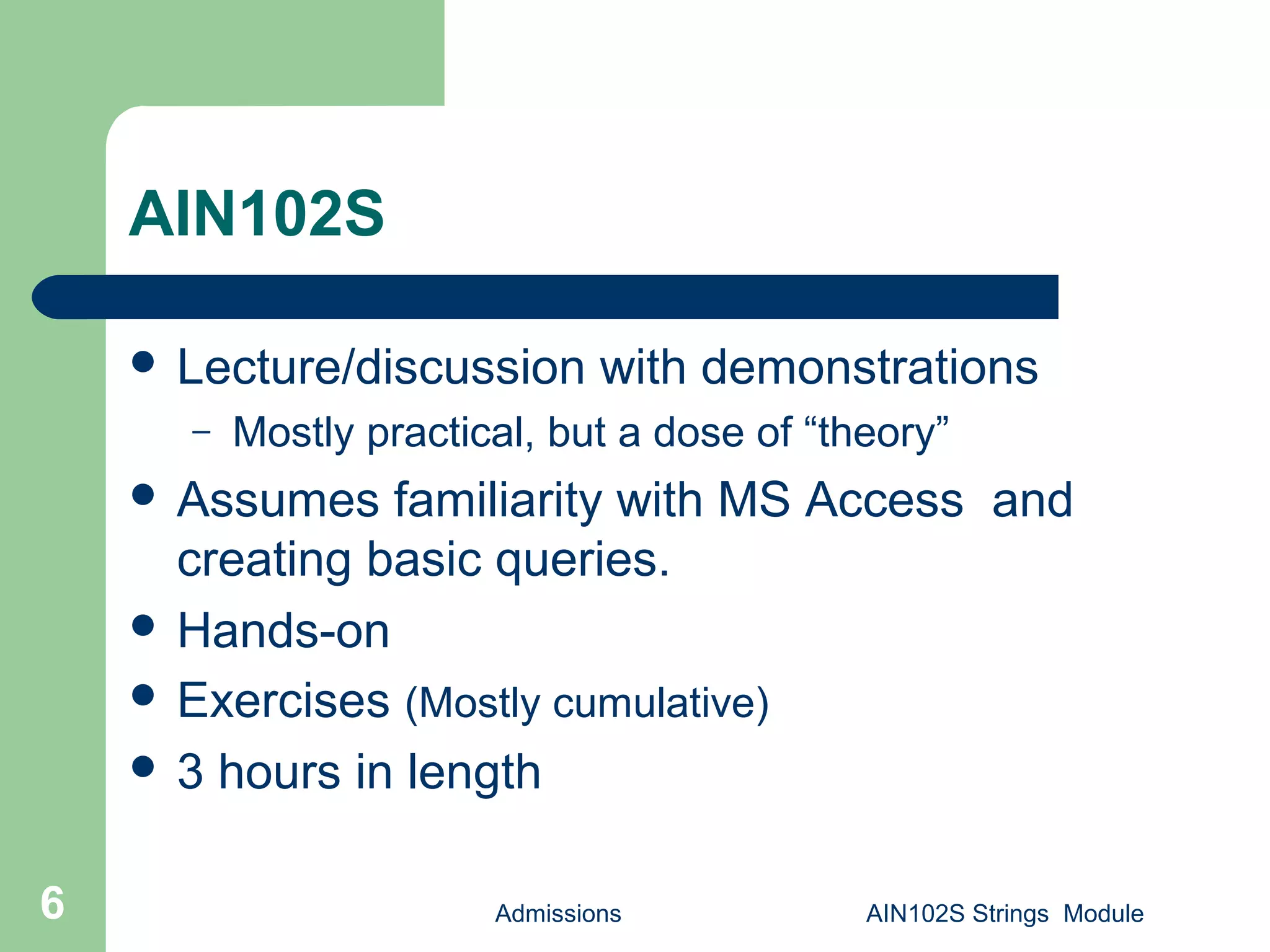 Admissions AIN102S Strings Module6
AIN102S
 Lecture/discussion with demonstrations
– Mostly practical, but a dose of “theory”
 Assumes familiarity with MS Access and
creating basic queries.
 Hands-on
 Exercises (Mostly cumulative)
 3 hours in length
 