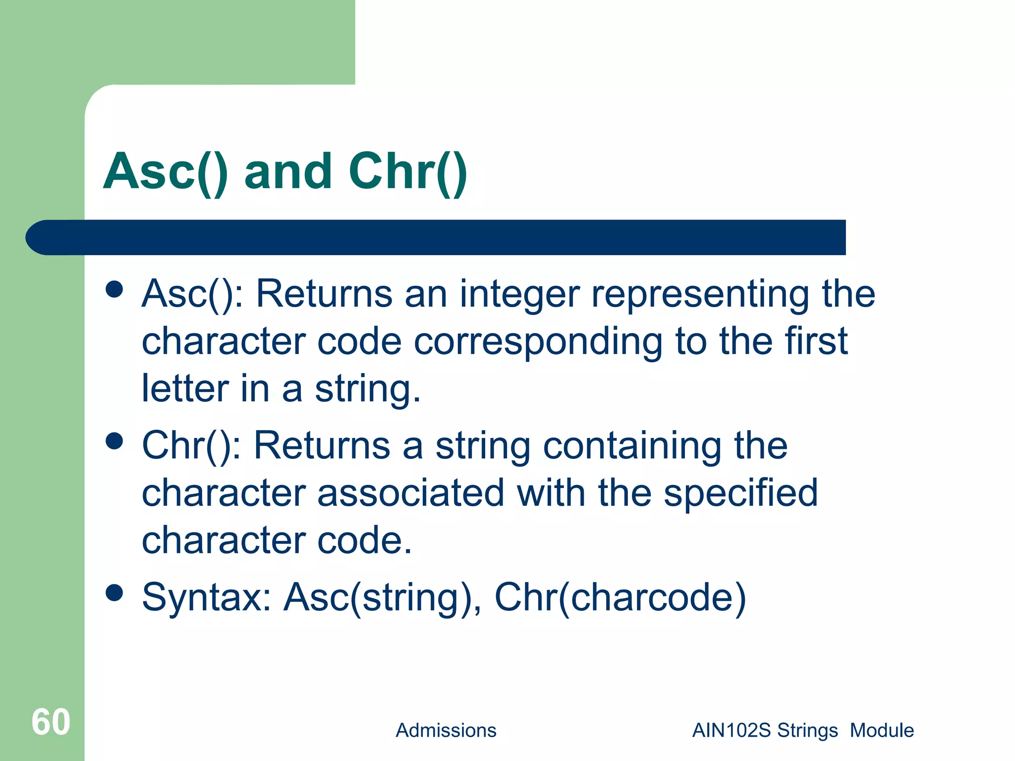 Asc() and Chr()
 Asc(): Returns an integer representing the
character code corresponding to the first
letter in a string.
 Chr(): Returns a string containing the
character associated with the specified
character code.
 Syntax: Asc(string), Chr(charcode)
Admissions AIN102S Strings Module60
 