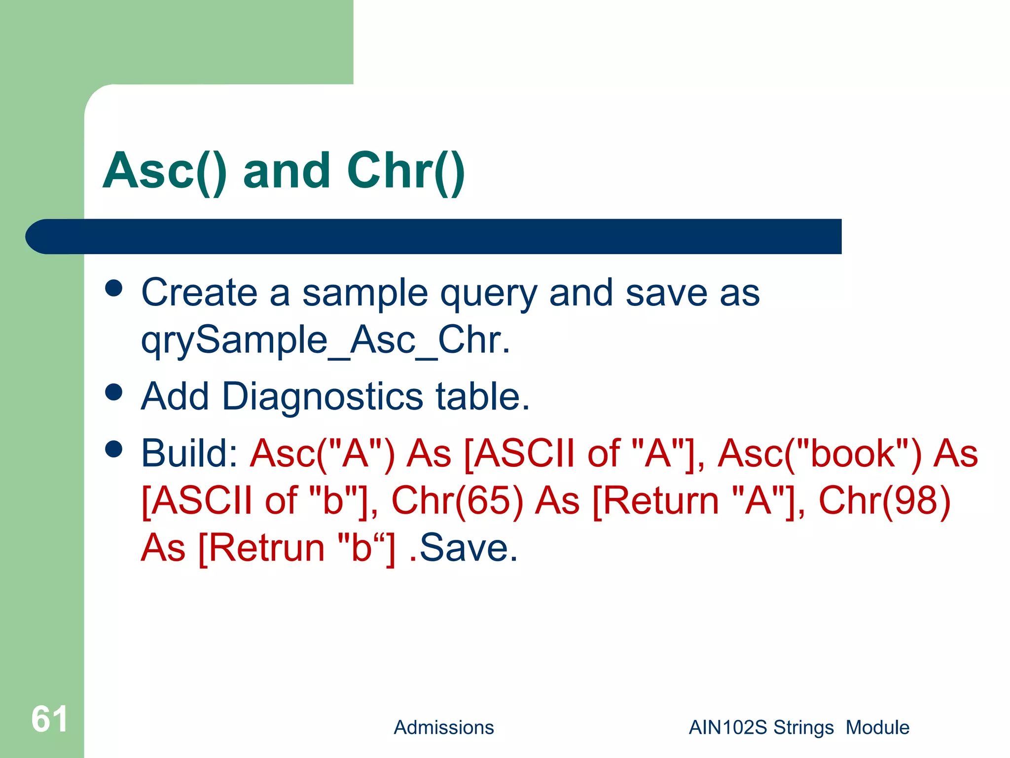 Asc() and Chr()
 Create a sample query and save as
qrySample_Asc_Chr.
 Add Diagnostics table.
 Build: Asc("A") As [ASCII of "A"], Asc("book") As
[ASCII of "b"], Chr(65) As [Return "A"], Chr(98)
As [Retrun "b“] .Save.
Admissions AIN102S Strings Module61
 