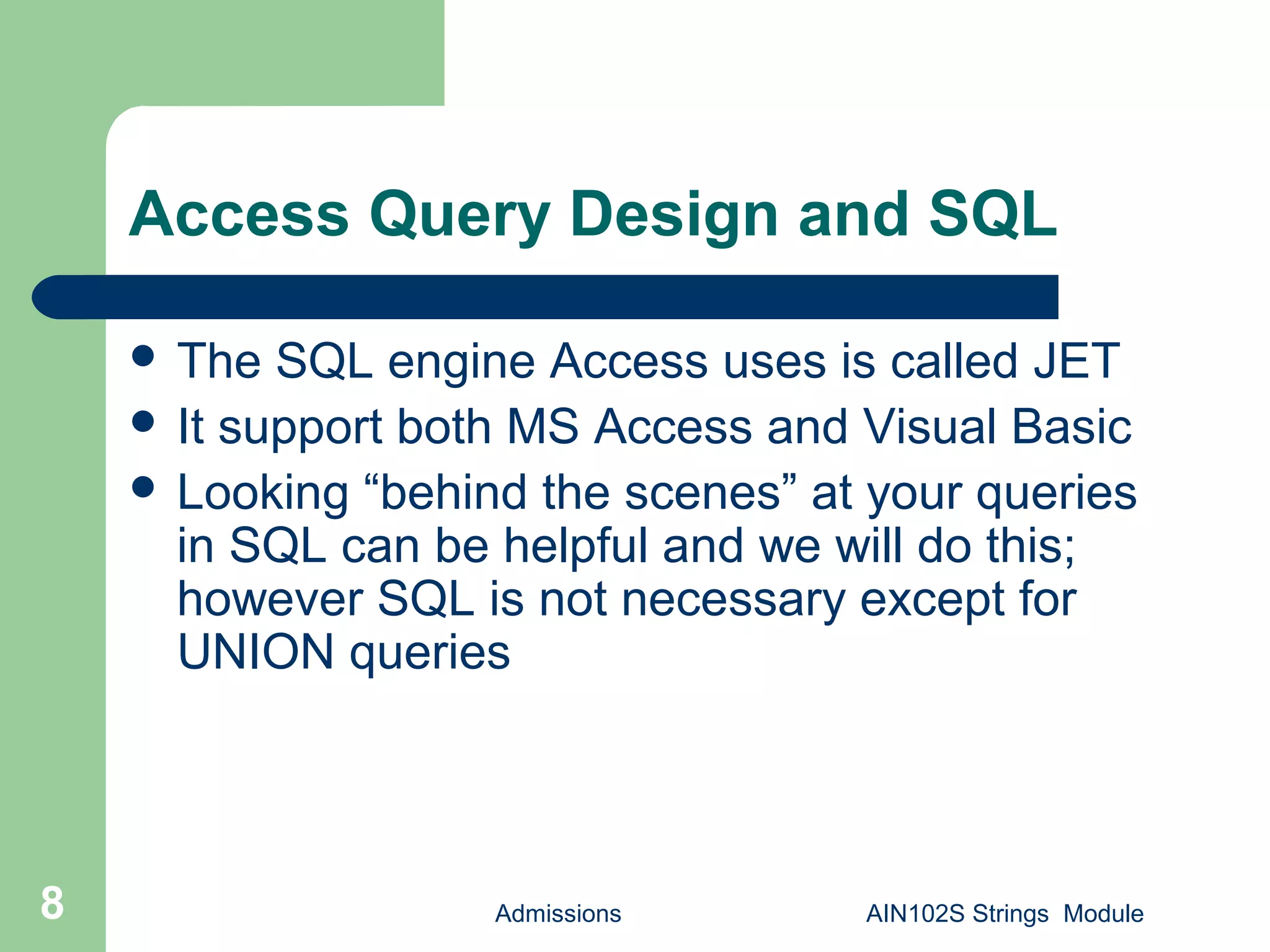 Admissions AIN102S Strings Module8
Access Query Design and SQL
 The SQL engine Access uses is called JET
 It support both MS Access and Visual Basic
 Looking “behind the scenes” at your queries
in SQL can be helpful and we will do this;
however SQL is not necessary except for
UNION queries
 
