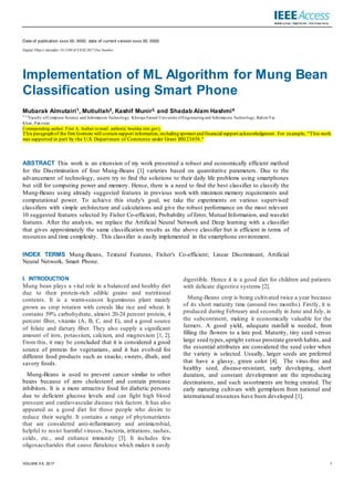 VOLUME XX, 2017 1
Date of publication xxxx 00, 0000, date of current v ersion xxxx 00, 0000.
Digital Object Identifier 10.1109/ACCESS.2017.Doi Number
Implementation of ML Algorithm for Mung Bean
Classification using Smart Phone
Mubarak Almutairi1, Mutiullah2, Kashif Munir3, and Shadab Alam Hashmi4
2,3,4
Faculty ofComputer Science and Information Technology,
Khwaja Fareed University ofEngineering and Information Technology, RahimYar
Khan, Pakistan
Corresponding author: First A. Author (e-mail: author@ boulder.nist.gov).
This paragraphof the first footnote will containsupport information,includingsponsorandfinancial support acknowledgment. For example, "This work
was supported in part by the U.S. Department of Commerce under Grant BS123456."
ABSTRACT This work is an extension of my work presented a robust and economically efficient method
for the Discrimination of four Mung-Beans [1] varieties based on quantitative parameters. Due to the
advancement of technology, users try to find the solutions to their daily life problems using smartphones
but still for computing power and memory. Hence, there is a need to find the best classifier to classify the
Mung-Beans using already suggested features in previous work with minimum memory requirements and
computational power. To achieve this study's goal, we take the experiments on various supervised
classifiers with simple architecture and calculations and give the robust performance on the most relevant
10 suggested features selected by Fisher Co-efficient, Probability of Error, Mutual Information, and wavelet
features. After the analysis, we replace the Artificial Neural Network and Deep learning with a classifier
that gives approximately the same classification results as the above classifier but is efficient in terms of
resources and time complexity. This classifier is easily implemented in the smartphone environment.
INDEX TERMS Mung-Beans, Textural Features, Fisher's Co-efficient; Linear Discriminant, Artificial
Neural Network, Smart Phone.
I. INTRODUCTION
Mung bean plays a vital role in a balanced and healthy diet
due to their protein-rich edible grains and nutritional
contents. It is a warm-season leguminous plant mainly
grown as crop rotation with cereals like rice and wheat. It
contains 59% carbohydrate, almost 20-24 percent protein, 4
percent fiber, vitamin (A, B, C, and E), and a good source
of folate and dietary fiber. They also supply a significant
amount of iron, potassium, calcium, and magnesium [1, 2].
From this, it may be concluded that it is considered a good
source of protein for vegetarians, and it has evolved for
different food products such as snacks, sweets, dhals, and
savory foods.
Mung-Beans is used to prevent cancer similar to other
beans because of zero cholesterol and contain protease
inhibitors. It is a more attractive food for diabetic persons
due to deficient glucose levels and can fight high blood
pressure and cardiovascular disease risk factors. It has also
appeared as a good diet for those people who desire to
reduce their weight. It contains a range of phytonutrients
that are considered anti-inflammatory and antimicrobial,
helpful to resist harmful viruses, bacteria, irritations, rashes,
colds, etc., and enhance immunity [3]. It includes few
oligosaccharides that cause flatulence which makes it easily
digestible. Hence it is a good diet for children and patients
with delicate digestive systems [2].
Mung-Beans crop is being cultivated twice a year because
of its short maturity time (around two months). Firstly, it is
produced during February and secondly in June and July, in
the subcontinent, making it economically valuable for the
farmers. A good yield, adequate rainfall is needed, from
filling the flowers to a late pod. Maturity, tiny seed versus
large seed types,upright versus prostrate growth habits, and
the essential attributes are considered the seed color when
the variety is selected. Usually, larger seeds are preferred
that have a glassy, green color [4]. The virus-free and
healthy seed, disease-resistant, early developing, short
duration, and constant development are the reproducing
destinations, and such assortments are being created. The
early maturing cultivars with germplasm from national and
international resources have been developed [1].
 