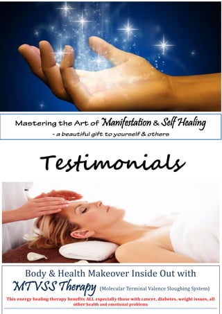 Testimonials
Manifestation Self Healing
Body & Health Makeover Inside Out with
MTVSS Therapy (Molecular Terminal Valence Sloughing System)
This energy healing therapy benefits ALL especially those with cancer, diabetes, weight issues, all
other health and emotional problems
 