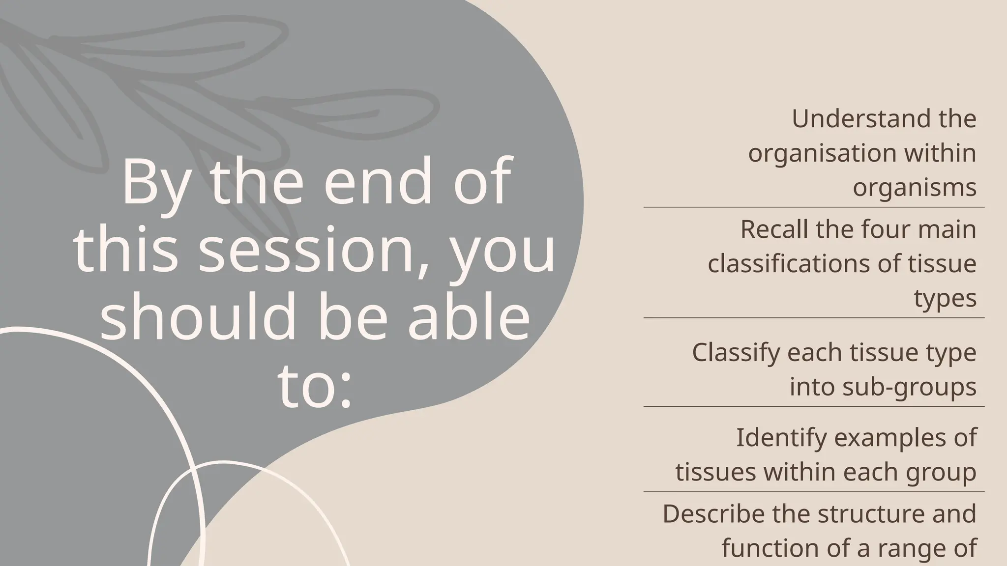 By the end of
this session, you
should be able
to:
Understand the
organisation within
organisms
Recall the four main
classifications of tissue
types
Classify each tissue type
into sub-groups
Identify examples of
tissues within each group
Describe the structure and
function of a range of
 