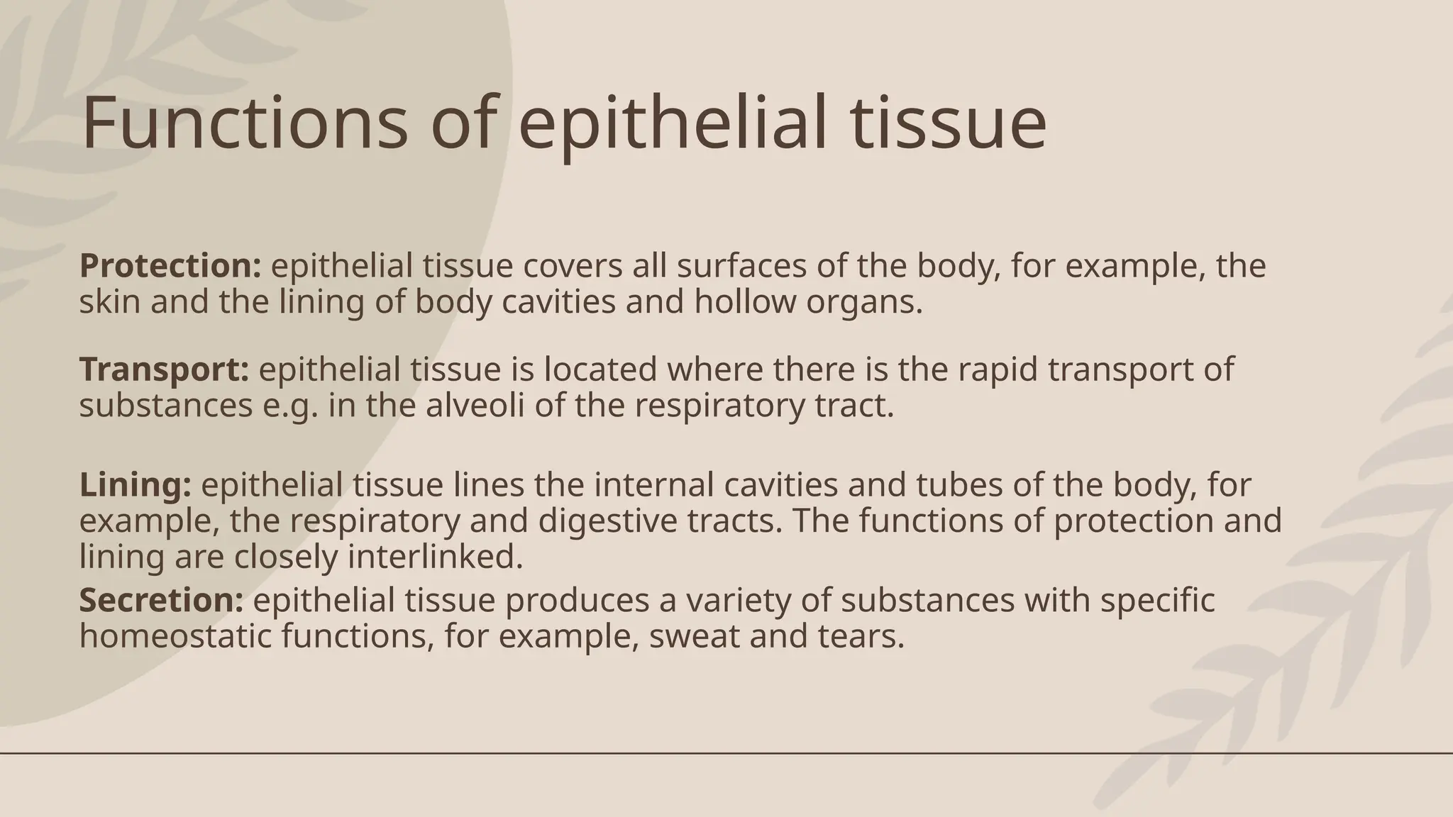 Functions of epithelial tissue
Protection: epithelial tissue covers all surfaces of the body, for example, the
skin and the lining of body cavities and hollow organs.
Transport: epithelial tissue is located where there is the rapid transport of
substances e.g. in the alveoli of the respiratory tract.
Lining: epithelial tissue lines the internal cavities and tubes of the body, for
example, the respiratory and digestive tracts. The functions of protection and
lining are closely interlinked.
Secretion: epithelial tissue produces a variety of substances with specific
homeostatic functions, for example, sweat and tears.
 