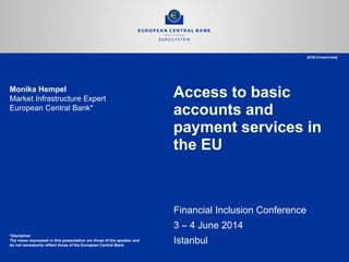 Access to basic accounts and payment services in the EU 
Financial Inclusion Conference 
3 – 4 June 2014 
Istanbul 
Monika Hempel 
Market Infrastructure Expert 
European Central Bank* 
*Disclaimer 
The views expressed in this presentation are those of the speaker and 
do not necessarily reflect those of the European Central Bank. 
[ECB-Unrestricted]  