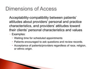 Acceptability-compatibility between patients’
attitudes about providers’ personal and practice
characteristics, and providers’ attitudes toward
their clients’ personal characteristics and values
◦ Examples:
 Waiting time for scheduled appointments
 Patients encouraged to ask questions and review records.
 Acceptance of patients/providers regardless of race, religion,
or ethnic origin.
 