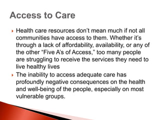  Health care resources don’t mean much if not all
communities have access to them. Whether it’s
through a lack of affordability, availability, or any of
the other “Five A’s of Access,” too many people
are struggling to receive the services they need to
live healthy lives
 The inability to access adequate care has
profoundly negative consequences on the health
and well-being of the people, especially on most
vulnerable groups.
 