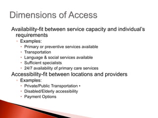 Availability-fit between service capacity and individual’s
requirements
◦ Examples:
 Primary or preventive services available
 Transportation
 Language & social services available
 Sufficient specialists
 24/7 availability of primary care services
Accessibility-fit between locations and providers
◦ Examples:
 Private/Public Transportation •
 Disabled/Elderly accessibility
 Payment Options
 
