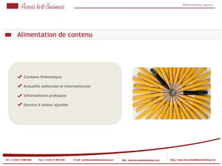 Webmarketing agency




          Alimentation de contenu




               Contenu thématique

               Actualité nationale et internationale

               Informations pratiques

               Service à valeur ajoutée




Tel : (+216) 71 888 882   Fax: (+216) 71 885 529   E-mail : pub@accesstoebusiness.com   Site : www.accesstoebusiness.com   Blog : www.JournalduWebmarketing.com
 