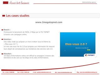 Webmarketing agency




      Les cases studies

                                                       www.2megatopnet.com


  Besoin :
  Promouvoir le lancement de l’ADSL 2 Méga par le FSI TOPNET
  à travers une campagne online.

  Solution :
  Une vidéo virale qui propose un micro trottoir sous le thème du
  « Êtes-vous 2.0 ? »
  Un mini site sous l’air du 2.0 qui propose aux internautes de mesurer
  leurs degré de connaissances aux tendances des services web 2.0.

  Résultat :
  18 relais d’informations online ont diffusé la campagne à travers des
  bannières et des avis sur les blogs et les sites d’informations.




Tel : (+216) 71 888 882   Fax: (+216) 71 885 529   E-mail : pub@accesstoebusiness.com   Site : www.accesstoebusiness.com   Blog : www.JournalduWebmarketing.com
 