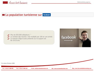 Webmarketing agency




        La population tunisienne sur




                  Plus de 830.000 utilisateurs *
                  Le nombre des inscrits s ’est multiplié par 100 en une année
              2   La tranche d’âge la plus présente sur le support est
                  les 18-25 ans
              2




*A la date d’Octobre 2009



  Tel : (+216) 71 888 882   Fax: (+216) 71 885 529   E-mail : pub@accesstoebusiness.com   Site : www.accesstoebusiness.com   Blog : www.JournalduWebmarketing.com
 