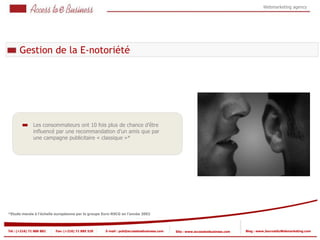 Webmarketing agency




      Gestion de la E-notoriété




               Les consommateurs ont 10 fois plus de chance d’être
               influencé par une recommandation d’un amis que par
               une campagne publicitaire « classique »*




*Etude menée à l'échelle européenne par le groupe Euro-RSCG en l'année 2002



Tel : (+216) 71 888 882   Fax: (+216) 71 885 529   E-mail : pub@accesstoebusiness.com   Site : www.accesstoebusiness.com   Blog : www.JournalduWebmarketing.com
 