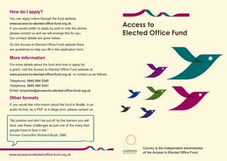 How do I apply?
You can apply online through the fund website,
www.access-to-elected-office-fund.org.uk
If you would prefer to apply by post or over the phone,
please contact us and we will arrange this for you.
Our contact details are given below.

On the Access to Elected Office Fund website there
are guidelines to help you fill in the application form.

More information
For more details about the fund and how to apply for
a grant, visit the Access to Elected Office Fund website at
www.access-to-elected-office-fund.org.uk or contact us as follows.

Telephone: 0845 864 5340
Textphone: 0845 864 5341
Email: enquiries@access-to-elected-office-fund.org.uk

Other formats
If you would like information about the fund in Braille, in an
audio format, as a PDF or in large print, please contact us.


“Be positive and don’t be put off by the barriers you will
face: see these challenges as just one of the many that
people have to face in life.”
Former Councillor Richard Boyd, OBE



                                                                     Convey is the independent administrator
                                                                     of the Access to Elected Office Fund.
www.access-to-elected-office-fund.org.uk
 
