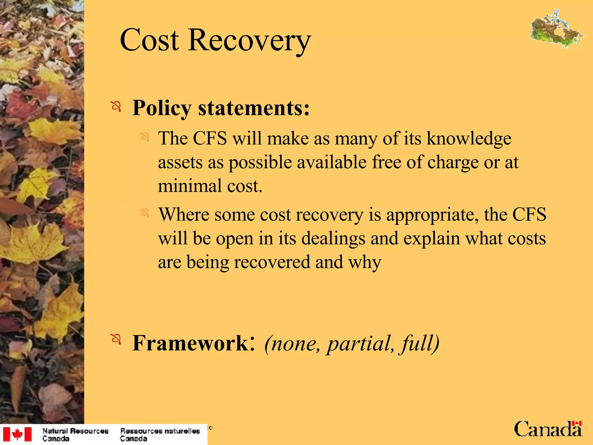 Cost Recovery Policy statements: The CFS will make as many of its knowledge assets as possible available free of charge or at minimal cost. Where some cost recovery is appropriate, the CFS will be open in its dealings and explain what costs are being recovered and why Framework :  (none, partial, full) 