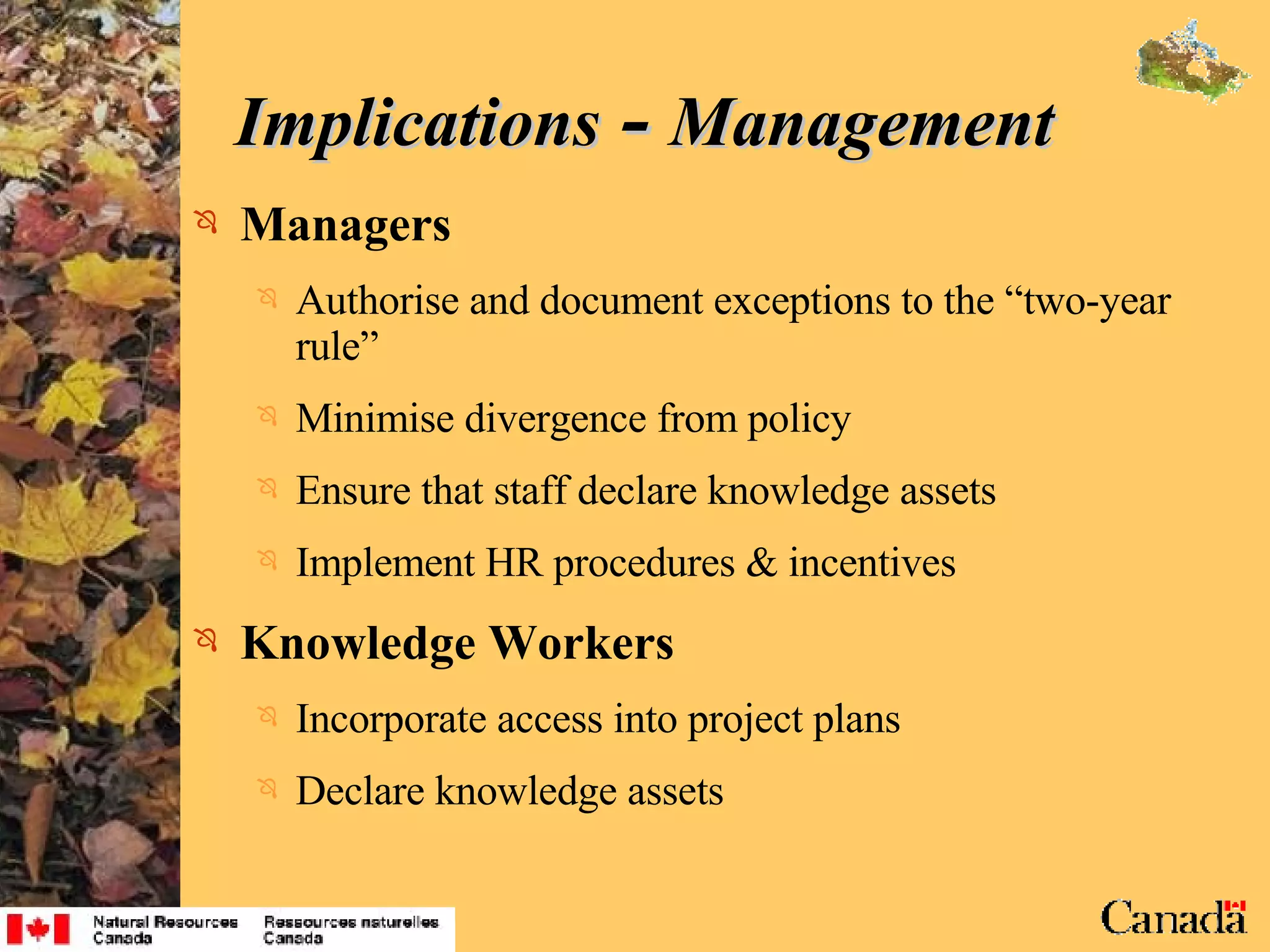 Implications  -  Management Managers Authorise and document exceptions to the “two-year rule” Minimise divergence from policy Ensure that staff declare knowledge assets Implement HR procedures & incentives Knowledge Workers Incorporate access into project plans Declare knowledge assets 