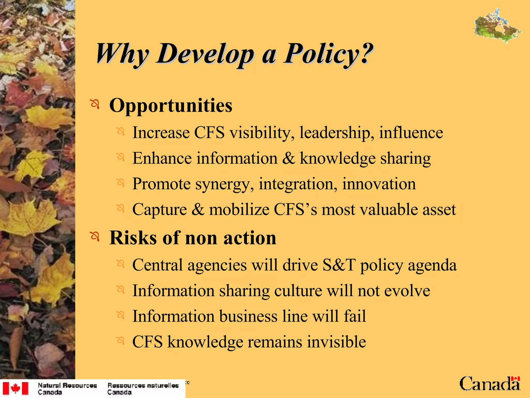 Why Develop a Policy? Opportunities Increase CFS visibility, leadership, influence Enhance information & knowledge sharing Promote synergy, integration, innovation Capture & mobilize CFS’s most valuable asset Risks of non action Central agencies will drive S&T policy agenda Information sharing culture will not evolve  Information business line will fail CFS knowledge remains invisible 