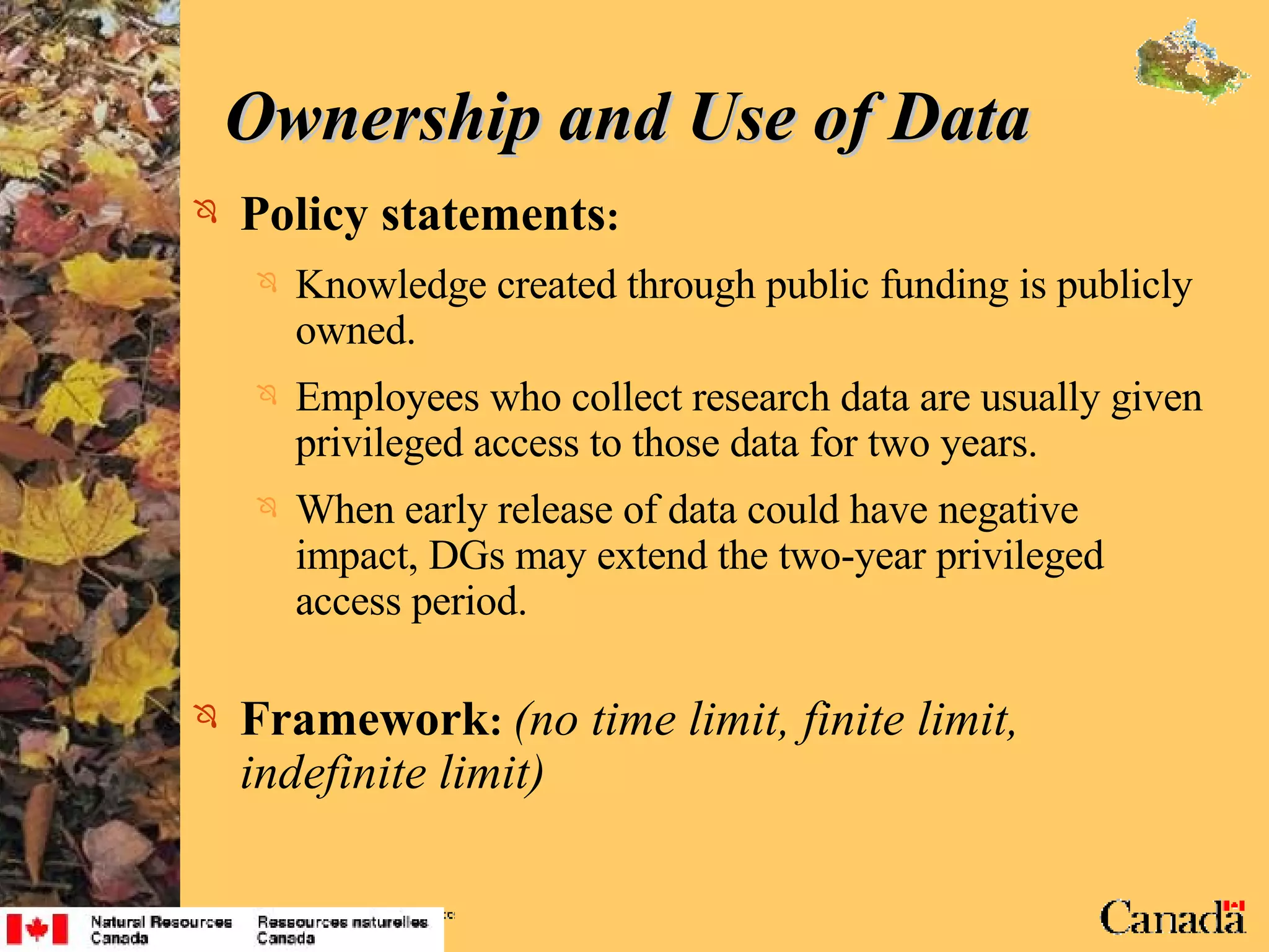 Ownership and Use of Data  Policy statements : Knowledge created through public funding is publicly owned. Employees who collect research data are usually given privileged access to those data for two years. When early release of data could have negative impact, DGs may extend the two-year privileged access period. Framework :   (no time limit, finite limit, indefinite limit) 