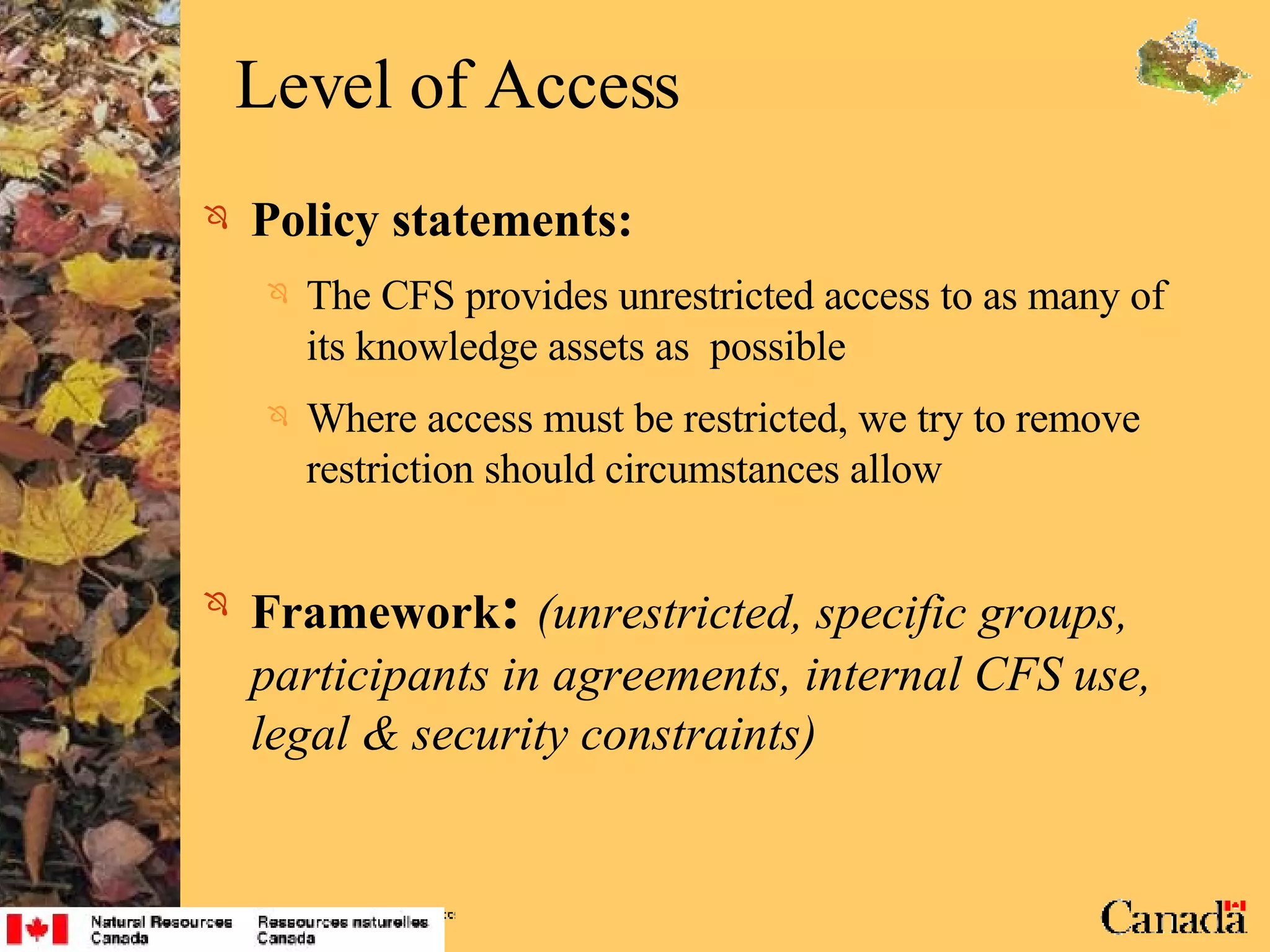 Level of Access Policy statements: The CFS provides unrestricted access to as many of its knowledge assets as  possible Where access must be restricted, we try to remove restriction should circumstances allow Framework :   (unrestricted, specific groups, participants in agreements, internal CFS use, legal & security constraints) 
