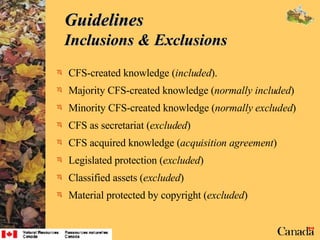 Guidelines  Inclusions & Exclusions CFS-created knowledge ( included ). Majority CFS-created knowledge ( normally included ) Minority CFS-created knowledge ( normally excluded ) CFS as secretariat ( excluded ) CFS acquired knowledge ( acquisition agreement ) Legislated protection ( excluded ) Classified assets ( excluded ) Material protected by copyright ( excluded ) 